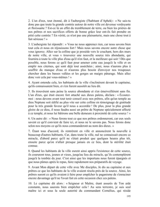 2. L'un d'eux, tout étonné, dit à l'aubergiste (l'habitant d’Aphek) : « Ne sais-tu
donc pas que toute la grande contrée autour de notre ville est devenue verdoyante
et florissante ? Est-ce là un effet du tremblement de terre, ou bien les prières de
nos prêtres et nos sacrifices offerts de bonne grâce leur ont-ils fait prendre en
pitié cette contrée ? En vérité, ce n'est pas une plaisanterie, mais une chose tout à
fait sérieuse ! »
3. L'aubergiste lui répondit : « Vous ne nous apprenez rien, car nous savons bien
tout cela et nous en réjouissons fort ! Mais nous savons encore autre chose que
vous ignorez. Allez sur la colline que je possède vers le couchant, hors des murs
de notre ville, et vous v trouverez une nouvelle source très abondante, qui
fournira à toute la ville plus d'eau qu'il n'en faut, et la meilleure qui soit ! Dès que
possible, nous ferons ce qu'il faut pour amener cette eau jusqu'à la ville et en
emplir nos citernes, qui sont déjà tout asséchées ; ainsi, nous n'aurons plus à
souffrir du manque d'eau et n'aurons plus besoin d'envoyer nos troupeaux
chercher dans les basses vallées et les gorges un maigre pâturage. Mais allez
donc voir cela par vous-mêmes ! »
4. Ayant entendu cela, les habitants de la ville s'inclinèrent devant le capitaine,
qu'ils connaissaient bien, et s'en furent aussitôt au lieu dit.
5. Ils trouvèrent sans peine la source abondante et s'en émerveillèrent sans fin.
L'un d'eux, qui était encore fort attaché aux dieux païens, déclara : « Écoutez-
moi : nous devons avant tout tenir conseil avec nos prêtres, afin qu'un temple au
dieu Neptune soit édifié au plus vite sur cette colline en témoignage de gratitude
pour la très grande faveur qu'il nous a accordée ! De plus, pour la plus grande
gloire de ce dieu, il nous faudra aussi un prêtre de Neptune spécialement affecté
à ce temple, et nous lui bâtirons une belle demeure à proximité de cette source ! »
6. Un autre dit : « Nous ferons tout ce que nos prêtres ordonneront, car eux seuls
savent ce qu'il convient de faire ici, et nous ne le savons pas. Nous ferons donc
selon nos moyens ce qu'ils nous commanderont au nom des dieux. »
7. Étant tous d'accord, ils rentrèrent en ville et annoncèrent la nouvelle à
beaucoup d'autres habitants. Car, dans toute la ville, nul ne connaissait encore ce
miracle, d'abord parce qu'il ne s'était produit que quelques heures plus tôt,
ensuite parce qu'on n'allait presque jamais en ce lieu, dont la stérilité était
connue.
8. Quand les habitants de la ville eurent ainsi appris l'existence de cette source,
ils coururent tous, jeunes et vieux, jusqu'au lieu du miracle, qu’ils contemplèrent
jusqu'à la tombée du jour. C'est ainsi que les importuns nous furent épargnés et
que nous pûmes après le repas, faire rapidement nos préparatifs de voyage.
9. Avant Mon départ de cette ville avec Me disciples, Je dis au capitaine et aux
prêtres ce que les habitants de la ville avaient résolu près de la source. Ainsi, les
prêtres surent ce qu'ils avaient à faire pour empêcher le paganisme de s'enraciner
encore davantage qu'il ne l'avait fait en cette occasion chez ces païens.
10. Le capitaine dit alors : « Seigneur et Maître, étant assurés de Ton aide
constante, nous saurons bien empêcher cela ! Au sens terrestre, je suis seul
maître ici et sous la seule autorité du commandant Cornélius, qui réside
                                                                                    195
 