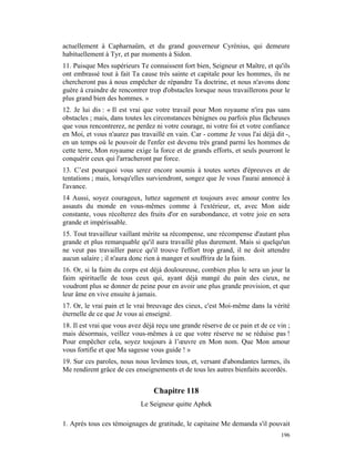 actuellement à Capharnaüm, et du grand gouverneur Cyrénius, qui demeure
habituellement à Tyr, et par moments à Sidon.
11. Puisque Mes supérieurs Te connaissent fort bien, Seigneur et Maître, et qu'ils
ont embrassé tout à fait Ta cause très sainte et capitale pour les hommes, ils ne
chercheront pas à nous empêcher de répandre Ta doctrine, et nous n'avons donc
guère à craindre de rencontrer trop d'obstacles lorsque nous travaillerons pour le
plus grand bien des hommes. »
12. Je lui dis : « Il est vrai que votre travail pour Mon royaume n'ira pas sans
obstacles ; mais, dans toutes les circonstances bénignes ou parfois plus fâcheuses
que vous rencontrerez, ne perdez ni votre courage, ni votre foi et votre confiance
en Moi, et vous n'aurez pas travaillé en vain. Car - comme Je vous l'ai déjà dit -,
en un temps où le pouvoir de l'enfer est devenu très grand parmi les hommes de
cette terre, Mon royaume exige la force et de grands efforts, et seuls pourront le
conquérir ceux qui l'arracheront par force.
13. C’est pourquoi vous serez encore soumis à toutes sortes d'épreuves et de
tentations ; mais, lorsqu'elles surviendront, songez que Je vous l'aurai annoncé à
l'avance.
14 Aussi, soyez courageux, luttez sagement et toujours avec amour contre les
assauts du monde en vous-mêmes comme à l'extérieur, et, avec Mon aide
constante, vous récolterez des fruits d'or en surabondance, et votre joie en sera
grande et impérissable.
15. Tout travailleur vaillant mérite sa récompense, une récompense d'autant plus
grande et plus remarquable qu'il aura travaillé plus durement. Mais si quelqu'un
ne veut pas travailler parce qu'il trouve l'effort trop grand, il ne doit attendre
aucun salaire ; il n'aura donc rien à manger et souffrira de la faim.
16. Or, si la faim du corps est déjà douloureuse, combien plus le sera un jour la
faim spirituelle de tous ceux qui, ayant déjà mangé du pain des cieux, ne
voudront plus se donner de peine pour en avoir une plus grande provision, et que
leur âme en vive ensuite à jamais.
17. Or, le vrai pain et le vrai breuvage des cieux, c'est Moi-même dans la vérité
éternelle de ce que Je vous ai enseigné.
18. Il est vrai que vous avez déjà reçu une grande réserve de ce pain et de ce vin ;
mais désormais, veillez vous-mêmes à ce que votre réserve ne se réduise pas !
Pour empêcher cela, soyez toujours à l’œuvre en Mon nom. Que Mon amour
vous fortifie et que Ma sagesse vous guide ! »
19. Sur ces paroles, nous nous levâmes tous, et, versant d'abondantes larmes, ils
Me rendirent grâce de ces enseignements et de tous les autres bienfaits accordés.


                                 Chapitre 118
                            Le Seigneur quitte Aphek

1. Après tous ces témoignages de gratitude, le capitaine Me demanda s'il pouvait
                                                                                196
 