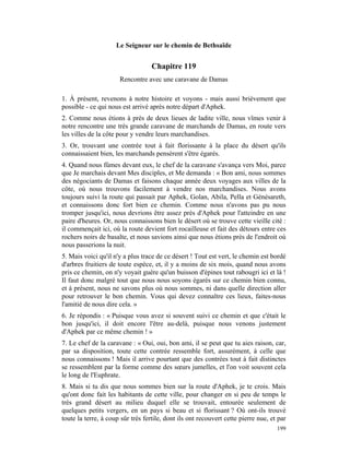Le Seigneur sur le chemin de Bethsaïde


                                   Chapitre 119
                      Rencontre avec une caravane de Damas

1. À présent, revenons à notre histoire et voyons - mais aussi brièvement que
possible - ce qui nous est arrivé après notre départ d'Aphek.
2. Comme nous étions à près de deux lieues de ladite ville, nous vîmes venir à
notre rencontre une très grande caravane de marchands de Damas, en route vers
les villes de la côte pour y vendre leurs marchandises.
3. Or, trouvant une contrée tout à fait florissante à la place du désert qu'ils
connaissaient bien, les marchands pensèrent s'être égarés.
4. Quand nous fûmes devant eux, le chef de la caravane s'avança vers Moi, parce
que Je marchais devant Mes disciples, et Me demanda : « Bon ami, nous sommes
des négociants de Damas et faisons chaque année deux voyages aux villes de la
côte, où nous trouvons facilement à vendre nos marchandises. Nous avons
toujours suivi la route qui passait par Aphek, Golan, Abila, Pella et Génésareth,
et connaissons donc fort bien ce chemin. Comme nous n'avons pas pu nous
tromper jusqu'ici, nous devrions être assez près d'Aphek pour l'atteindre en une
paire d'heures. Or, nous connaissons bien le désert où se trouve cette vieille cité :
il commençait ici, où la route devient fort rocailleuse et fait des détours entre ces
rochers noirs de basalte, et nous savions ainsi que nous étions près de l'endroit où
nous passerions la nuit.
5. Mais voici qu'il n'y a plus trace de ce désert ! Tout est vert, le chemin est bordé
d'arbres fruitiers de toute espèce, et, il y a moins de six mois, quand nous avons
pris ce chemin, on n'y voyait guère qu'un buisson d'épines tout rabougri ici et là !
Il faut donc malgré tout que nous nous soyons égarés sur ce chemin bien connu,
et à présent, nous ne savons plus où nous sommes, ni dans quelle direction aller
pour retrouver le bon chemin. Vous qui devez connaître ces lieux, faites-nous
l'amitié de nous dire cela. »
6. Je répondis : « Puisque vous avez si souvent suivi ce chemin et que c'était le
bon jusqu'ici, il doit encore l'être au-delà, puisque nous venons justement
d'Aphek par ce même chemin ! »
7. Le chef de la caravane : « Oui, oui, bon ami, il se peut que tu aies raison, car,
par sa disposition, toute cette contrée ressemble fort, assurément, à celle que
nous connaissons ! Mais il arrive pourtant que des contrées tout à fait distinctes
se ressemblent par la forme comme des sœurs jumelles, et l'on voit souvent cela
le long de l'Euphrate.
8. Mais si tu dis que nous sommes bien sur la route d'Aphek, je te crois. Mais
qu'ont donc fait les habitants de cette ville, pour changer en si peu de temps le
très grand désert au milieu duquel elle se trouvait, entourée seulement de
quelques petits vergers, en un pays si beau et si florissant ? Où ont-ils trouvé
toute la terre, à coup sûr très fertile, dont ils ont recouvert cette pierre nue, et par
                                                                                    199
 