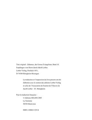 Titre original : Johannes, das Grosse Evangelium, Band 10.
Empfangen vom Herrn durch Jakob Lorber.
Lorber Verlag, Postfach 1851,
D-74308 Bietigheim-Bissingen.


         La traduction et l’impression du livre present ont été
         élaborées avec le soutien des editions Lorber-Verlag
         et celui de l’Association de Soutien de l’Oeuvre de
         Jacob Lorber – D - Bietigheim


Pour la traduction française :
         © Editions HELIOS 2005
         La Turinière
         50530 Montviron


         ISBN 2-88063-329-X
 