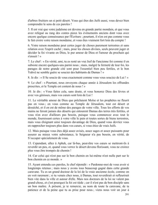 d'arbres fruitiers un si petit désert. Vous qui êtes des Juifs aussi, vous devez bien
comprendre le sens de ces paroles !
5. Il est vrai que votre judaïsme est devenu en grande partie mondain, et que vous
avez relégué au rang des contes pieux les événements anciens dont vous avez
encore quelque connaissance par l'Écriture ; pourtant, il n'en est pas comme vous
le fait croire votre raison mondaine, et vous êtes vraiment fort loin du compte !
6. Votre raison mondaine peut certes juger de choses purement terrestres et sans
relation avec l'esprit caché ; mais, pour les choses divines, seuls peuvent juger et
décider la foi vivante en Dieu, le pur amour de Dieu et l'amour du prochain qui
s'ensuit ! »
7. Le chef : « En vérité, ami, tu es resté un vrai Juif de l'ancienne foi comme il en
subsiste encore quelques-uns parmi nous ; mais, malgré la fermeté de leur foi, les
parages de notre grande cité sont pour l'essentiel bien peu fertiles, et le bon
Yahvé ne semble guère se soucier des habitants de Damas ! »
8. Je dis : « Il Se soucie de vous exactement comme vous vous souciez de Lui ! »
9. Le chef : « Pourtant, nous envoyons chaque année à Jérusalem les offrandes
prescrites, et le Temple est content de nous ! »
10. Je dis : « Vous faites cela, sans doute, et vous honorez Dieu des lèvres et
avec vos génisses, mais vos cœurs sont loin de Lui !
11. Le véritable amour de Dieu que prêchaient Moïse et les prophètes ne fleurit
pas en vous ; en vous comme au Temple de Jérusalem, tout est désert et
desséché, et il en est de même des parages de votre ville. Tous les efforts de vos
mains ne feront jamais des déserts qui entourent Damas des terres très fertiles, et
vous n'en avez d'ailleurs pas besoin, puisque vous commercez avec tout le
monde, fournissant certes à votre ville le pain et toutes sortes de biens terrestres,
mais vous éloignant ainsi toujours davantage de Dieu, quand vous devriez vous
en rapprocher toujours plus dans vos cœurs, si vous étiez de vrais Juifs.
12. Mais puisque vous êtes déjà assez avisés, assez sages et assez puissants pour
assurer au mieux votre subsistance, le Seigneur n'a pas besoin, en vérité, de
S’occuper spécialement de vous.
13. Cependant, allez à Aphek, car là-bas, peut-être vos cœurs se mettront-ils à
reverdir un peu, et, quand vous verrez le désert devenu florissant, vous ne croirez
plus vous être trompés de chemin !
14. Car celui qui n'est pas sur le bon chemin en lui-même n'est nulle part sur le
bon chemin en ce monde. »
15. Ayant entendu ces paroles, le chef répondit : « Pardonne-moi de vous avoir si
longtemps retenus ; mais nous y avons tous beaucoup gagné dans cette grande
caravane. Tu es un grand docteur de la loi de la vraie ancienne école, comme on
en voit rarement ; si tu venais chez nous, à Damas, tout reverdirait et refleurirait
bien vite dans la ville et autour d'elle. Mais nos docteurs de la loi ne valent pas
grand-chose, et c'est pourquoi la foi est tiède ; car il n'est pas de bon disciple sans
un bon maître. À présent, je te remercie, au nom de toute la caravane, de ta
patience et de la peine que tu as prise pour nous ; viens nous voir un jour à
                                                                                   201
 