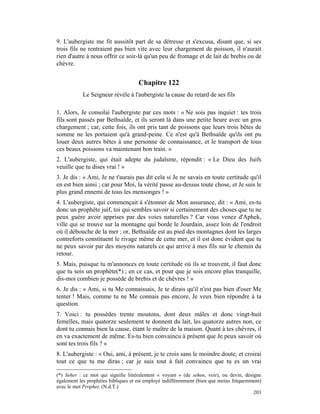 9. L'aubergiste me fit aussitôt part de sa détresse et s'excusa, disant que, si ses
trois fils ne rentraient pas bien vite avec leur chargement de poisson, il n'aurait
rien d'autre à nous offrir ce soir-là qu'un peu de fromage et de lait de brebis ou de
chèvre.


                                    Chapitre 122
           Le Seigneur révèle à l'aubergiste la cause du retard de ses fils

1. Alors, Je consolai l'aubergiste par ces mots : « Ne sois pas inquiet : tes trois
fils sont passés par Bethsaïde, et ils seront là dans une petite heure avec un gros
chargement ; car, cette fois, ils ont pris tant de poissons que leurs trois bêtes de
somme ne les portaient qu'à grand-peine. Ce n'est qu'à Bethsaïde qu'ils ont pu
louer deux autres bêtes à une personne de connaissance, et le transport de tous
ces beaux poissons va maintenant bon train. »
2. L'aubergiste, qui était adepte du judaïsme, répondit : « Le Dieu des Juifs
veuille que tu dises vrai ! »
3. Je dis : « Ami, Je ne t'aurais pas dit cela si Je ne savais en toute certitude qu'il
en est bien ainsi ; car pour Moi, la vérité passe au-dessus toute chose, et Je suis le
plus grand ennemi de tous les mensonges ! »
4. L'aubergiste, qui commençait à s'étonner de Mon assurance, dit : « Ami, es-tu
donc un prophète juif, toi qui sembles savoir si certainement des choses que tu ne
peux guère avoir apprises par des voies naturelles ? Car vous venez d'Aphek,
ville qui se trouve sur la montagne qui borde le Jourdain, assez loin de l'endroit
où il débouche de la mer ; or, Bethsaïde est au pied des montagnes dont les larges
contreforts constituent le rivage même de cette mer, et il est donc évident que tu
ne peux savoir par des moyens naturels ce qui arrive à mes fils sur le chemin du
retour.
5. Mais, puisque tu m'annonces en toute certitude où ils se trouvent, il faut donc
que tu sois un prophète(*) ; en ce cas, et pour que je sois encore plus tranquille,
dis-moi combien je possède de brebis et de chèvres ! »
6. Je dis : « Ami, si tu Me connaissais, Je te dirais qu'il n'est pas bien d'oser Me
tenter ! Mais, comme tu ne Me connais pas encore, Je veux bien répondre à ta
question.
7. Voici : tu possèdes trente moutons, dont deux mâles et donc vingt-huit
femelles, mais quatorze seulement te donnent du lait, les quatorze autres non, ce
dont tu connais bien la cause, étant le maître de la maison. Quant à tes chèvres, il
en va exactement de même. Es-tu bien convaincu à présent que Je peux savoir où
sont tes trois fils ? »
8. L'aubergiste : « Oui, ami, à présent, je te crois sans le moindre doute, et croirai
tout ce que tu me diras ; car je suis tout à fait convaincu que tu es un vrai

(*) Seher : ce mot qui signifie littéralement « voyant » (de sehen, voir), ou devin, désigne
également les prophètes bibliques et est employé indifféremment (bien que moins fréquemment)
avec le mot Prophet. (N.d.T.)
                                                                                         203
 