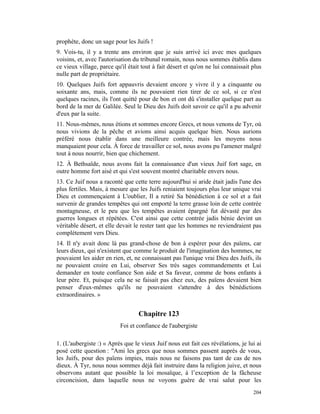 prophète, donc un sage pour les Juifs !
9. Vois-tu, il y a trente ans environ que je suis arrivé ici avec mes quelques
voisins, et, avec l'autorisation du tribunal romain, nous nous sommes établis dans
ce vieux village, parce qu'il était tout à fait désert et qu'on ne lui connaissait plus
nulle part de propriétaire.
10. Quelques Juifs fort appauvris devaient encore y vivre il y a cinquante ou
soixante ans, mais, comme ils ne pouvaient rien tirer de ce sol, si ce n'est
quelques racines, ils l'ont quitté pour de bon et ont dû s'installer quelque part au
bord de la mer de Galilée. Seul le Dieu des Juifs doit savoir ce qu'il a pu advenir
d'eux par la suite.
11. Nous-mêmes, nous étions et sommes encore Grecs, et nous venons de Tyr, où
nous vivions de la pêche et avions ainsi acquis quelque bien. Nous aurions
préféré nous établir dans une meilleure contrée, mais les moyens nous
manquaient pour cela. À force de travailler ce sol, nous avons pu l'amener malgré
tout à nous nourrir, bien que chichement.
12. À Bethsaïde, nous avons fait la connaissance d'un vieux Juif fort sage, en
outre homme fort aisé et qui s'est souvent montré charitable envers nous.
13. Ce Juif nous a raconté que cette terre aujourd'hui si aride était jadis l'une des
plus fertiles. Mais, à mesure que les Juifs reniaient toujours plus leur unique vrai
Dieu et commençaient à L'oublier, Il a retiré Sa bénédiction à ce sol et a fait
survenir de grandes tempêtes qui ont emporté la terre grasse loin de cette contrée
montagneuse, et le peu que les tempêtes avaient épargné fut dévasté par des
guerres longues et répétées. C'est ainsi que cette contrée jadis bénie devint un
véritable désert, et elle devait le rester tant que les hommes ne reviendraient pas
complètement vers Dieu.
14. Il n'y avait donc là pas grand-chose de bon à espérer pour des païens, car
leurs dieux, qui n'existent que comme le produit de l'imagination des hommes, ne
pouvaient les aider en rien, et, ne connaissant pas l'unique vrai Dieu des Juifs, ils
ne pouvaient croire en Lui, observer Ses très sages commandements et Lui
demander en toute confiance Son aide et Sa faveur, comme de bons enfants à
leur père. Et, puisque cela ne se faisait pas chez eux, des païens devaient bien
penser d'eux-mêmes qu'ils ne pouvaient s'attendre à des bénédictions
extraordinaires. »


                                  Chapitre 123
                           Foi et confiance de l'aubergiste

1. (L'aubergiste :) « Après que le vieux Juif nous eut fait ces révélations, je lui ai
posé cette question : "Ami les grecs que nous sommes passent auprès de vous,
les Juifs, pour des païens impies, mais nous ne faisons pas tant de cas de nos
dieux. À Tyr, nous nous sommes déjà fait instruire dans la religion juive, et nous
observons autant que possible la loi mosaïque, à l’exception de la fâcheuse
circoncision, dans laquelle nous ne voyons guère de vrai salut pour les
                                                                                   204
 