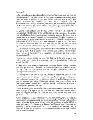 hommes !"
2. Le vieillard nous a répondu que la circoncision n'était importante que pour les
Juifs de naissance, s'ils observaient à la lettre les commandements de Dieu. Mais,
pour les païens, il suffisait devant Dieu qu'ils renoncent à leur idolâtrie pour
croire fermement en l'unique vrai Dieu, qu'ils observent Ses dix
commandements, L'aiment par-dessus tout et leur prochain comme eux-mêmes ;
et Dieu ne réclamait pas d'autre offrande des païens que celle d'un véritable
amour dans leur cœur.
3. Quand, avec quelques-uns de mes voisins, j'eus reçu du vieillard cet
enseignement véritablement d'une grande sagesse, nous décidâmes de devenir
tout à fait Juifs par la foi et dans nos actes, mais de demeurer des Grecs pour le
monde, afin de ne pas nous assujettir à des grands-prêtres égoïstes, tyranniques et
impitoyables, qui font le plus grand cas de leur propre personne, s'imaginant être
eux-mêmes ce qu'ils prêchent aux Juifs - alors qu'il apparaît fort clairement,
lorsqu'on les considère sous leur vrai jour, que ce sont eux qui, par leurs
agissements, foulent littéralement aux pieds les commandements de Dieu.
4. Toi qui es un Juif sage, tu ne nous donneras donc certainement pas tort d'être
tels que je viens de te le décrire ; nous sommes sans doute de pauvres Grecs,
mais vous n'avez pas à éprouver de répugnance envers nous, car nous sommes
Juifs nous aussi ! »
5. Je lui dis : « Je savais déjà que vous étiez Juifs par la foi et les actes, et si Je
suis venu à vous, c'est afin de vous apporter une vraie consolation et de fortifier
encore votre foi.
6. Mais, puisque vous croyez depuis assez longtemps déjà en l'unique vrai Dieu
des Juifs, que vous louez et vénérez et dont vous observez les commandements,
ce Dieu a déjà dû vous envoyer bien des fois Ses bénédictions visibles, et
récompenser ainsi votre foi ? »
7. L'aubergiste : « Ah, cher et sage ami, malgré la fermeté de notre foi, il n'a
encore jamais été question de bénédictions spéciales et visibles de loin ; mais
cela ne fait rien, notre foi n'a pas faibli pour autant. Et les bénédictions ne nous
ont pas manqué, car, même chichement mesuré, nous avons toujours eu le
nécessaire : nous n'avons jamais eu vraiment à souffrir de la faim ni de la soif, et
n'avons jamais été nus et sans logis.
8. Nos petits troupeaux sont restés en bonne santé et nous ont donné assez de lait
et de fromage, et nos petits jardins, que, bien sûr, nous soignions assidûment,
nous ont toujours prodigué les dons de Dieu, sans aucune mauvaise année
jusqu'ici.
9. Les tempêtes de passage ne nous ont pas entièrement épargnés, cela va de soi,
mais nous n'avons pas murmuré, car nous pensions alors : "Dieu a voulu une fois
encore soumettre à une petite épreuve notre foi, notre amour, notre fidélité et
notre patience, et Il nous enverra d'autres bénédictions pour compenser les
dommages causés par la tempête", - et cela ne manquait pas d'arriver : grâce à
notre travail, bien sûr, nos jardins redevenaient florissants et nous rapportaient ce
dont nous avions besoin.
                                                                                   205
 
