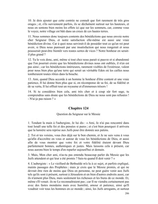 10. Je dois ajouter que cette contrée ne connaît que fort rarement de très gros
orages ; et, s'ils surviennent parfois, ils se déchaînent surtout sur les hauteurs, et
nous en sentons bien moins les effets ici que sur les sommets, car, comme vous
le voyez, notre village est bâti dans un creux de ces hautes terres.
11. Nous sommes donc toujours contents des bénédictions que nous envoie notre
cher Seigneur Dieu, et notre satisfaction elle-même est aussi une vraie
bénédiction divine. Car à quoi nous servirait-il de posséder tout ce qu'un roi peut
avoir, si Dieu nous punissait par une insatisfaction qui nous rongerait et nous
pousserait peut-être bientôt vers toutes sortes de vices ? Notre bonheur en serait-
il plus grand ?
12. Tu le vois donc, ami, même si tout chez nous parait si pauvre et si abandonné
que l'on pourrait croire que les bénédictions divines nous ont oubliés, il n'en est
pas ainsi ; car les bénédictions intérieures, rarement visibles de l'extérieur, valent
pour nous bien plus qu'une terre qui serait un véritable Eden où les cailles nous
tomberaient toutes rôties dans la bouche.
13. Ami, quand Dieu accorde à un homme le bonheur d'être content et une vraie
patience, Il lui donne bien plus que si, en récompense de sa foi, de sa fidélité et
de sa vertu, Il lui offrait tout un royaume et d'immenses trésors !
14. Si tu considères bien cela, ami très cher et à coup sûr fort sage, tu
comprendras sans doute que les bénédictions de Dieu ne nous sont pas refusées !
- N'ai-je pas raison ? »


                                  Chapitre 124
                        Question du Seigneur sur le Messie

1. Tendant la main à l'aubergiste, Je lui dis : « Ami, Je n'ai pas rencontré dans
tout Israël une telle foi et des pensées si pures ; et c'est bien pourquoi il arrivera
que la lumière sera reprise aux Juifs pour être donnée aux païens.
2. Toi et tes voisins, vous êtes déjà sur le bon chemin, et Je ne suis venu à vous
qu'afin d'accroître en vous et autour de vous les bénédictions de Dieu, et aussi
afin de vous montrer que votre foi et votre fidélité étaient devant Dieu
parfaitement bonnes, authentiques et justes. Mais laissons cela à présent, car
nous aurons bien le temps d'en reparler aujourd'hui et demain.
3. Mais, Mon cher ami, n'as-tu pas entendu beaucoup parler du Messie que les
Juifs attendent et qui leur a été promis ? Sais-tu quand Il doit venir ? »
4. L'aubergiste : « Le vieillard de Bethsaïde m'a lu à ce sujet, et parfois expliqué,
maints passages des Prophètes ; mais je crois que le Messie promis, et qui ne
devrait être rien de moins que Dieu en personne, ne peut guère venir aux Juifs
tels qu'ils sont à présent, surtout à Jérusalem et en bien d'autres endroits aussi, car
ils n'aiment plus Dieu, mais seulement les richesses et les biens de ce monde. Et,
même s'Il venait. ils ne Le reconnaîtraient pas ; car Il ne viendra certainement pas
avec des fastes mondains mais avec humilité, amour et patience, ainsi qu'Il
voudrait voir tous les hommes en ce monde ; ainsi, les Juifs arrogants, et surtout
                                                                                   206
 