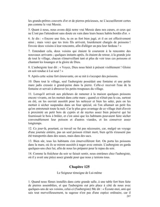 les grands-prêtres couverts d'or et de pierres précieuses, ne L'accueilleront certes
pas comme le vrai Messie.
5. Quant à nous, nous avons déjà notre vrai Messie dans nos cœurs, et ceux qui
ne L'ont pas l'attendront sans doute en vain dans leurs beaux habits bordés d'or. »
6. Je dis : « Encore une fois, tu en as fort bien jugé, et il en est effectivement
ainsi ; mais voici que tes trois fils arrivent, lourdement chargés de poissons !
Envoie deux voisins à leur rencontre, afin d'alléger un peu leur fardeau ! »
7. Entendant cela, deux voisins qui étaient là coururent à la rencontre des
nouveaux arrivants ; quelques instants après, ils étaient de retour, à la grande joie
de tout le village, chacun s'émerveillant tant et plus de voir tous ces poissons et
chantant les louanges et la gloire de Dieu.
8. L'aubergiste leur dit : « Voyez, Dieu nous bénit à présent visiblement ! Gloire
en soit rendue à Lui seul ! »
9. Après cette scène fort émouvante, on se mit à s'occuper des poissons.
10. Dans tout le village, seul l'aubergiste possédait une fontaine et une petite
mare jadis creusée à grand-peine dans la pierre. Celle-ci recevait l'eau de la
fontaine et servait à abreuver les petits troupeaux du village.
11. Lorsqu'il arrivait aux pêcheurs de ramener à la maison quelques poissons
encore vivants, on les mettait dans cette mare ; quand ce n'était pas le cas, surtout
en été, on les ouvrait aussitôt pour les nettoyer et bien les saler, puis on les
mettait à sécher suspendus dans un four spécial, où l'on allumait un petit feu
qu'on entretenait toute la nuit. Car le plus gros avantage de ce village était d'avoir
à proximité un petit bois de cyprès et de myrtes assez bien préservé qui lui
fournissait le bois à brûler, et c'est ainsi que les habitants pouvaient faire sécher
convenablement leur poisson et d'autres viandes, et les conserver assez
longtemps.
12. Ce jour-là, pourtant, ce travail ne fut pas nécessaire, car, malgré un voyage
d'une journée entière, pas un seul poisson n'était mort, bien qu'ils n'eussent pas
été transportés dans des seaux, mais dans des sacs.
13. Bien sûr, tous les habitants s'en émerveillèrent fort. On porta les poissons
dans la mare, où ils se mirent aussitôt à nager avec entrain. L'aubergiste en garda
quelques-uns chez lui, afin de nous les préparer pour le repas du soir.
14. Comme la fraîcheur du soir se faisait sentir, nous entrâmes chez l'aubergiste,
où il y avait une pièce assez grande pour que nous y tenions tous.


                                  Chapitre 125
                        Le Seigneur témoigne de Lui-même

1. Quand nous fûmes installés dans cette grande salle, à une table fort bien faite
de pierres assemblées, et que l'aubergiste eut pris place à côté de nous avec
quelques-uns de ses voisins, celui-ci (l'aubergiste) Me dit : « Écoute-moi, ami qui
sais tout merveilleusement, ta sagesse n'est pas d'une espèce ordinaire, car il
                                                                                  207
 