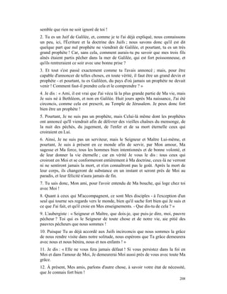 semble que rien ne soit ignoré de toi !
2. Tu es un Juif de Galilée, et, comme je te l'ai déjà expliqué, nous connaissons
un peu, ici, l'Écriture et la doctrine des Juifs ; nous savons donc qu'il est dit
quelque part que nul prophète ne viendrait de Galilée, et pourtant, tu es un très
grand prophète ! Car, sans cela, comment aurais-tu pu savoir que mes trois fils
aînés étaient partis pêcher dans la mer de Galilée, qui est fort poissonneuse, et
qu'ils rentreraient ce soir avec une bonne prise ?
3. Et tout s'est passé exactement comme tu l'avais annoncé ; mais, pour être
capable d'annoncer de telles choses, en toute vérité, il faut être un grand devin et
prophète - et pourtant, tu es Galiléen, du pays d'où jamais un prophète ne devait
venir ! Comment faut-il prendre cela et le comprendre ? »
4. Je dis : « Ami, il est vrai que J'ai vécu là la plus grande partie de Ma vie, mais
Je suis né à Bethléem, et non en Galilée. Huit jours après Ma naissance, J'ai été
circoncis, comme cela est prescrit, au Temple de Jérusalem. Je peux donc fort
bien être un prophète !
5. Pourtant, Je ne suis pas un prophète, mais Celui-là même dont les prophètes
ont annoncé qu'Il viendrait afin de délivrer des vieilles chaînes du mensonge, de
la nuit des péchés, du jugement, de l'enfer et de sa mort éternelle ceux qui
croiraient en Lui.
6. Ainsi, Je ne suis pas un serviteur, mais le Seigneur et Maître Lui-même, et
pourtant, Je suis à présent en ce monde afin de servir, par Mon amour, Ma
sagesse et Ma force, tous les hommes bien intentionnés et de bonne volonté, et
de leur donner la vie éternelle ; car en vérité Je vous le dis : tous ceux qui
croiront en Moi et se conformeront entièrement à Ma doctrine, ceux-là ne verront
ni ne sentiront jamais la mort, et n'en connaîtront pas le goût. Après la mort de
leur corps, ils changeront de substance en un instant et seront près de Moi au
paradis, et leur félicité n'aura jamais de fin.
7. Tu sais donc, Mon ami, pour l'avoir entendu de Ma bouche, qui loge chez toi
avec Moi !
8. Quant à ceux qui M'accompagnent, ce sont Mes disciples - à l'exception d'un
seul qui tourne ses regards vers le monde, bien qu'il sache fort bien qui Je suis et
ce que J'ai fait, et qu'il croie en Mes enseignements. - Que dis-tu de cela ? »
9. L'aubergiste : « Seigneur et Maître, que dois-je, que puis-je dire, moi, pauvre
pécheur ? Toi qui es le Seigneur de toute chose et de notre vie, aie pitié des
pauvres pécheurs que nous sommes !
10. Puisque Tu as déjà accordé aux Juifs incirconcis que nous sommes la grâce
de nous rendre visite dans notre solitude, nous espérons que Ta grâce demeurera
avec nous et nous bénira, nous et nos enfants ! »
11. Je dis : « Elle ne vous fera jamais défaut ! Si vous persistez dans la foi en
Moi et dans l'amour de Moi, Je demeurerai Moi aussi près de vous avec toute Ma
grâce.
12. À présent, Mes amis, parlons d'autre chose, à savoir votre état de nécessité,
que Je connais fort bien !
                                                                                 208
 