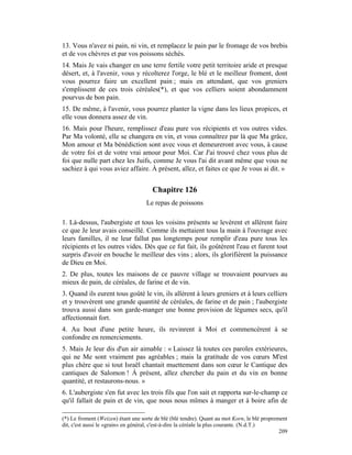 13. Vous n'avez ni pain, ni vin, et remplacez le pain par le fromage de vos brebis
et de vos chèvres et par vos poissons sèchés.
14. Mais Je vais changer en une terre fertile votre petit territoire aride et presque
désert, et, à l'avenir, vous y récolterez l'orge, le blé et le meilleur froment, dont
vous pourrez faire un excellent pain ; mais en attendant, que vos greniers
s'emplissent de ces trois céréales(*), et que vos celliers soient abondamment
pourvus de bon pain.
15. De même, à l'avenir, vous pourrez planter la vigne dans les lieux propices, et
elle vous donnera assez de vin.
16. Mais pour l'heure, remplissez d'eau pure vos récipients et vos outres vides.
Par Ma volonté, elle se changera en vin, et vous connaîtrez par là que Ma grâce,
Mon amour et Ma bénédiction sont avec vous et demeureront avec vous, à cause
de votre foi et de votre vrai amour pour Moi. Car J'ai trouvé chez vous plus de
foi que nulle part chez les Juifs, comme Je vous l'ai dit avant même que vous ne
sachiez à qui vous aviez affaire. À présent, allez, et faites ce que Je vous ai dit. »


                                      Chapitre 126
                                    Le repas de poissons

1. Là-dessus, l'aubergiste et tous les voisins présents se levèrent et allèrent faire
ce que Je leur avais conseillé. Comme ils mettaient tous la main à l'ouvrage avec
leurs familles, il ne leur fallut pas longtemps pour remplir d'eau pure tous les
récipients et les outres vides. Dès que ce fut fait, ils goûtèrent l'eau et furent tout
surpris d'avoir en bouche le meilleur des vins ; alors, ils glorifièrent la puissance
de Dieu en Moi.
2. De plus, toutes les maisons de ce pauvre village se trouvaient pourvues au
mieux de pain, de céréales, de farine et de vin.
3. Quand ils eurent tous goûté le vin, ils allèrent à leurs greniers et à leurs celliers
et y trouvèrent une grande quantité de céréales, de farine et de pain ; l'aubergiste
trouva aussi dans son garde-manger une bonne provision de légumes secs, qu'il
affectionnait fort.
4. Au bout d'une petite heure, ils revinrent à Moi et commencèrent à se
confondre en remerciements.
5. Mais Je leur dis d'un air aimable : « Laissez là toutes ces paroles extérieures,
qui ne Me sont vraiment pas agréables ; mais la gratitude de vos cœurs M'est
plus chère que si tout Israël chantait muettement dans son cœur le Cantique des
cantiques de Salomon ! À présent, allez chercher du pain et du vin en bonne
quantité, et restaurons-nous. »
6. L'aubergiste s'en fut avec les trois fils que l'on sait et rapporta sur-le-champ ce
qu'il fallait de pain et de vin, que nous nous mîmes à manger et à boire afin de

(*) Le froment (Weizen) étant une sorte de blé (blé tendre). Quant au mot Korn, le blé proprement
dit, c'est aussi le «grain» en général, c'est-à-dire la céréale la plus courante. (N.d.T.)
                                                                                              209
 