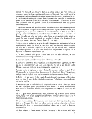 maître très puissant des mystères d'un art et d'une science qui t'ont permis de
soumettre toutes les forces cachées de la nature, J'ai écouté d'une oreille attentive
votre conversation, et j'en ai conclu que vous apparteniez tous à la religion juive ;
il y a certes là beaucoup de bonnes choses, mais encore bien plus de mauvaises,
grâce à quoi les abus de vos prêtres se sont multipliés peu à peu jusqu'à devenir
bien pires que ceux des païens, comme vous nous nommez, vous qui pensez
avoir la vraie foi.
2. Quoi qu'il en soit, très puissant maître, tu sembles avoir de votre religion une
connaissance bien plus profonde que le pourtant très sage Ebal ! Seulement, je ne
comprends pas ce que tu as voulu dire en parlant comme si tu étais, et toi seul, le
principe fondamental de toute vie et de toute survie ! Tu dis que tu es la vérité et
la vie éternelle, que celui qui croit en toi et t'aime ne verra ni ne sentira jamais la
mort. De plus, tu serais celui qui fera renaître les âmes à la vie éternelle au
Jugement dernier, et encore d'autres choses de cette sorte.
3. Est-ce donc là seulement la façon de parler d'un sage, ou serais-tu toi-même ce
Quelqu'un, ce mystérieux Je qui se présente à nous, les hommes, comme la cause
de toute vie et de toute existence ? Je ne suis pas un profane dans l'ancienne
philosophie grecque, et tu peux donc assurément me parler de ta sagesse, car je
voudrais la connaître un peu mieux ! »
4. Je dis : « Prends donc place à cette table avec tes deux officiers, et nous
verrons jusqu'où vous pouvez aller. »
5. Le capitaine fit aussitôt venir les deux officiers à notre table.
6. Lorsqu'ils furent tous trois avec nous, Je dis au capitaine : « À présent, dis-Moi
ce que tu veux apprendre de Moi. Mais ne parle pas de ce que J'ai dit tout à
l'heure à Mon ami Ebal, car ta raison ne peut le concevoir. »
7. À ces mots, le capitaine se trouva fort embarrassé, ne sachant ce qu'il devait
Me demander au juste. Au bout d'un moment de réflexion, il dit : « Très puissant
maître, à quelle école, à coup sûr inconnue de moi, as-tu donc été formé ? »
8. Je dis : « À Ma propre école, et celà de toute éternité ; car, avant qu'il y eut un
seul être dans l'espace infini, J'étais là, emplissant l'infini tout entier par l'esprit
qui est en Moi ! »
9. Entendant cela, le capitaine ouvrit de grands yeux et Me dit : « Ce qui est en
toi est-il donc plus grand que ce qui est hors de toi ? Tu parles d'une manière
bien confuse ! Comment devons-nous comprendre cela ? Qu'as-tu voulu dire par
là ? »
10. « La pure vérité, répondis-Je ; mais, comme il n'y a encore en toi aucune
vérité, tu ne peux encore comprendre cette vérité première. Mais écoute-Moi, et
tu en sauras davantage.
11. Au commencement de tout, avant toute existence, était la parole. La parole
était avec Dieu, car Dieu était Lui-même parole, et tout ce qui existe, emplissant
l'espace infini dont vos sages parlaient déjà, a été créé par la parole et d'aucune
autre manière.
12. Et à présent, ce Verbe éternel S'est de Lui-même revêtu de chair pour venir
                                                                                     21
 