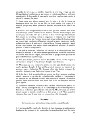 reprendre des forces, car nos membres étaient las de notre long voyage. Les trois
fils aussi étaient bien fatigués de leur voyage et avaient grand-faim et soif, aussi
mangèrent-ils de bon appétit le pain, qu'ils trouvaient excellent, sans oublier le
vin, qu'ils goûtaient fort aussi.
7. Quand nous nous fûmes sustentés avec le pain et le vin, la femme de
l'aubergiste entra avec deux de ses filles, et, disant qu'elle avait préparé à la
manière grecque une bonne quantité de poissons, demanda si elle pouvait les
servir.
8. Je lui dis : « Ne sois pas timide devant les Juifs que nous sommes. Nous avons
souvent mangé comme les Grecs et les Romains sans être devenus impurs pour
autant ; car, lorsqu'elle entre par la bouche et dans l'estomac par nécessité et à
bon escient, une nourriture connue de longue date et préparée aussi proprement
que possible ne rend pas l'homme impur, mais ce qui sort par la bouche, venant
du cœur, si c'est blasphème, diffamation, calomnie et autres mensonges, paroles
ordurières et injures de toute sorte, cela rend impur l'homme tout entier. Aussi,
femme, apporte-nous sans aucune crainte ces poissons préparés à la manière
grecque, et nous les mangerons ! »
9. Sur quoi la femme de l'aubergiste alla chercher à la cuisine plusieurs plats
remplis de poissons, et les autres enfants apportèrent les ustensiles nécessaires,
qui étaient bien sûr fort simples, car c'était tout ce que pouvaient posséder les
pauvres habitants de ce petit village.
10. Sans plus attendre, Je mis un poisson devant Moi sur une assiette d'argile, le
découpai et le mangeai, et Mes premiers disciples firent de même.
11. Mais ceux que nous connaissons comme les Juifs grecs de Jérusalem, ainsi
que les quelques disciples de Jean qui Me suivaient, n'osaient pas manger de ces
poissons grecs ; l'aubergiste Me demanda alors s'ils étaient vraiment des
mosaïstes si rigoureux, car ils devaient bien savoir qui J'étais !
12. Je lui dis : « Ils le savent fort bien et ne sont pas de si rigoureux mosaïstes,
mais il y a encore en eux bien des vieilles habitudes rouillées, et c'est ainsi qu'ils
ne mangent pas les poissons lorsqu'ils sont entièrement préparés à la manière
grecque. Mais attendons qu'ils aient assez faim, et ils les mangeront aussi de
grand appétit.
13. Car Je suis comme un vrai fiancé, et ils sont Mes fiancées et les gens de Ma
noce. Tant que Je serai parmi eux, ils ne jeûneront pas et ne souffriront jamais de
faim ni de soif ; mais, quand Je leur serai enlevé, Moi, le fiancé, ils devront
jeûner souvent et auront à souffrir de la faim et de la soif. Alors, quand ils
viendront chez vous, ils trouveront vos poissons tout à fait à leur goût. »


                                  Chapitre 127
        De l'omniprésence spirituelle du Seigneur et des voies de Sa grâce

1. Ayant entendu Mes paroles, les disciples de Jean et ceux de Jérusalem prirent
finalement des poissons et, les ayant goûté, les trouvèrent fort bons. Ils eurent
                                                                                  210
 