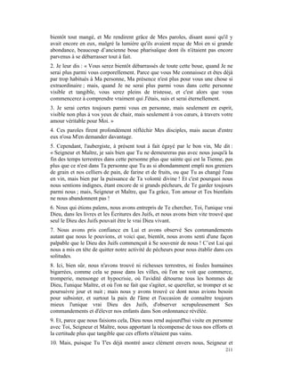 bientôt tout mangé, et Me rendirent grâce de Mes paroles, disant aussi qu'il y
avait encore en eux, malgré la lumière qu'ils avaient reçue de Moi en si grande
abondance, beaucoup d’ancienne boue pharisaïque dont ils n'étaient pas encore
parvenus à se débarrasser tout à fait.
2. Je leur dis : « Vous serez bientôt débarrassés de toute cette boue, quand Je ne
serai plus parmi vous corporellement. Parce que vous Me connaissez et êtes déjà
par trop habitués à Ma personne, Ma présence n'est plus pour vous une chose si
extraordinaire ; mais, quand Je ne serai plus parmi vous dans cette personne
visible et tangible, vous serez pleins de tristesse, et c'est alors que vous
commencerez à comprendre vraiment qui J'étais, suis et serai éternellement.
3. Je serai certes toujours parmi vous en personne, mais seulement en esprit,
visible non plus à vos yeux de chair, mais seulement à vos cœurs, à travers votre
amour véritable pour Moi. »
4. Ces paroles firent profondément réfléchir Mes disciples, mais aucun d'entre
eux n'osa M'en demander davantage.
5. Cependant, l'aubergiste, à présent tout à fait égayé par le bon vin, Me dit :
« Seigneur et Maître, je sais bien que Tu ne demeureras pas avec nous jusqu'à la
fin des temps terrestres dans cette personne plus que sainte qui est la Tienne, pas
plus que ce n'est dans Ta personne que Tu as si abondamment empli nos greniers
de grain et nos celliers de pain, de farine et de fruits, ou que Tu as changé l'eau
en vin, mais bien par la puissance de Ta volonté divine ! Et c'est pourquoi nous
nous sentions indignes, étant encore de si grands pécheurs, de Te garder toujours
parmi nous ; mais, Seigneur et Maître, que Ta grâce, Ton amour et Tes bienfaits
ne nous abandonnent pas !
6. Nous qui étions païens, nous avons entrepris de Te chercher, Toi, l'unique vrai
Dieu, dans les livres et les Écritures des Juifs, et nous avons bien vite trouvé que
seul le Dieu des Juifs pouvait être le vrai Dieu vivant.
7. Nous avons pris confiance en Lui et avons observé Ses commandements
autant que nous le pouvions, et voici que, bientôt, nous avons senti d'une façon
palpable que le Dieu des Juifs commençait à Se souvenir de nous ! C’est Lui qui
nous a mis en tête de quitter notre activité de pécheurs pour nous établir dans ces
solitudes.
8. Ici, bien sûr, nous n'avons trouvé ni richesses terrestres, ni foules humaines
bigarrées, comme cela se passe dans les villes, où l'on ne voit que commerce,
tromperie, mensonge et hypocrisie, où l'avidité détourne tous les hommes de
Dieu, l'unique Maître, et où l'on ne fait que s'agiter, se quereller, se tromper et se
poursuivre jour et nuit ; mais nous y avons trouvé ce dont nous avions besoin
pour subsister, et surtout la paix de l'âme et l'occasion de connaître toujours
mieux l'unique vrai Dieu des Juifs, d'observer scrupuleusement Ses
commandements et d'élever nos enfants dans Son ordonnance révélée.
9. Et, parce que nous faisions cela, Dieu nous rend aujourd'hui visite en personne
avec Toi, Seigneur et Maître, nous apportant la récompense de tous nos efforts et
la certitude plus que tangible que ces efforts n'étaient pas vains.
10. Mais, puisque Tu T'es déjà montré assez clément envers nous, Seigneur et
                                                                                  211
 