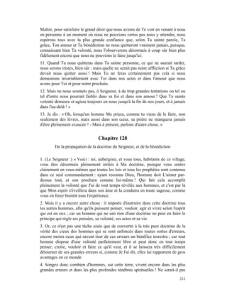 Maître, pour satisfaire le grand désir que nous avions de Te voir en venant à nous
en personne à un moment où nous ne pouvions certes pas nous y attendre, nous
espérons tous avec la plus grande confiance que, selon Ta sainte parole, Ta
grâce, Ton amour et Ta bénédiction ne nous quitteront vraiment jamais, puisque,
connaissant bien Ta volonté, nous l'observerons désormais à coup sûr bien plus
fidèlement encore que nous ne pouvions le faire jusqu'ici.
11. Quand Tu nous quitteras dans Ta sainte personne, ce qui ne saurait tarder,
nous serons tristes, bien sûr ; mais quelle ne serait pas notre affliction si Ta grâce
devait nous quitter aussi ! Mais Tu ne feras certainement pas cela si nous
demeurons invariablement avec Toi dans nos actes et dans l'amour que nous
avons pour Toi et pour notre prochain.
12. Mais ne nous soumets pas, ô Seigneur, à de trop grandes tentations ou tel ou
tel d'entre nous pourrait faiblir dans sa foi et dans son amour ! Que Ta sainte
volonté demeure et agisse toujours en nous jusqu'à la fin de nos jours, et à jamais
dans l'au-delà ! »
13. Je dis : « Oh, lorsqu'un homme Me priera, comme tu viens de le faire, non
seulement des lèvres, mais aussi dans son cœur, sa prière ne manquera jamais
d'être pleinement exaucée ! - Mais à présent, parlons d'autre chose. »


                                  Chapitre 128
        De la propagation de la doctrine du Seigneur, et de la bénédiction

1. (Le Seigneur :) « Voici : toi, aubergiste, et vous tous, habitants de ce village,
vous êtes désormais pleinement initiés à Ma doctrine, puisque vous sentez
clairement en vous-mêmes que toutes les lois et tous les prophètes sont contenus
dans ce seul commandement : ayant reconnu Dieu, l'homme doit L'aimer par-
dessus tout, et son prochain comme lui-même ! Qui fait cela accomplit
pleinement la volonté que J'ai de tout temps révélée aux hommes, et c'est par là
que Mon esprit s'éveillera dans son âme et la conduira en toute sagesse, comme
vous en ferez bientôt tous l'expérience.
2. Mais il y a encore autre chose : il importe d'instruire dans cette doctrine tous
les autres hommes, afin qu'ils puissent penser, vouloir, agir et vivre selon l'esprit
qui est en eux ; car un homme qui ne sait rien d'une doctrine ne peut en faire le
principe qui règle ses pensées, sa volonté, ses actes et sa vie.
3. Or, ce n'est pas une tâche aisée que de convertir à la très pure doctrine de la
vérité des cieux des hommes qui se sont enfoncés dans toutes sortes d'erreurs,
encore moins ceux qui savent tirer de ces erreurs un bénéfice terrestre ; car tout
homme dispose d'une volonté parfaitement libre et peut donc en tout temps
penser, croire, vouloir et faire ce qu'il veut, et il se laissera très difficilement
détourner de ses grandes erreurs si, comme Je l'ai dit, elles lui rapportent de gros
avantages en ce monde.
4. Songez donc combien d'hommes, sur cette terre, vivent encore dans les plus
grandes erreurs et dans les plus profondes ténèbres spirituelles ! Ne serait-il pas
                                                                                  212
 