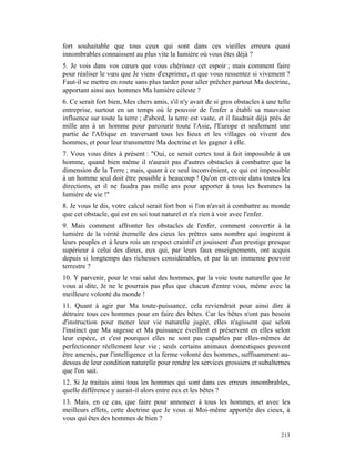 fort souhaitable que tous ceux qui sont dans ces vieilles erreurs quasi
innombrables connaissent au plus vite la lumière où vous êtes déjà ?
5. Je vois dans vos cœurs que vous chérissez cet espoir ; mais comment faire
pour réaliser le vœu que Je viens d'exprimer, et que vous ressentez si vivement ?
Faut-il se mettre en route sans plus tarder pour aller prêcher partout Ma doctrine,
apportant ainsi aux hommes Ma lumière céleste ?
6. Ce serait fort bien, Mes chers amis, s'il n'y avait de si gros obstacles à une telle
entreprise, surtout en un temps où le pouvoir de l'enfer a établi sa mauvaise
influence sur toute la terre ; d'abord, la terre est vaste, et il faudrait déjà près de
mille ans à un homme pour parcourir toute l'Asie, l'Europe et seulement une
partie de l'Afrique en traversant tous les lieux et les villages où vivent des
hommes, et pour leur transmettre Ma doctrine et les gagner à elle.
7. Vous vous dites à présent : "Oui, ce serait certes tout à fait impossible à un
homme, quand bien même il n'aurait pas d'autres obstacles à combattre que la
dimension de la Terre ; mais, quant à ce seul inconvénient, ce qui est impossible
à un homme seul doit être possible à beaucoup ! Qu'on en envoie dans toutes les
directions, et il ne faudra pas mille ans pour apporter à tous les hommes la
lumière de vie !"
8. Je vous le dis, votre calcul serait fort bon si l'on n'avait à combattre au monde
que cet obstacle, qui est en soi tout naturel et n'a rien à voir avec l'enfer.
9. Mais comment affronter les obstacles de l'enfer, comment convertir à la
lumière de la vérité éternelle des cieux les prêtres sans nombre qui inspirent à
leurs peuples et à leurs rois un respect craintif et jouissent d'un prestige presque
supérieur à celui des dieux, eux qui, par leurs faux enseignements, ont acquis
depuis si longtemps des richesses considérables, et par là un immense pouvoir
terrestre ?
10. Y parvenir, pour le vrai salut des hommes, par la voie toute naturelle que Je
vous ai dite, Je ne le pourrais pas plus que chacun d'entre vous, même avec la
meilleure volonté du monde !
11. Quant à agir par Ma toute-puissance, cela reviendrait pour ainsi dire à
détruire tous ces hommes pour en faire des bêtes. Car les bêtes n'ont pas besoin
d'instruction pour mener leur vie naturelle jugée, elles n'agissent que selon
l'instinct que Ma sagesse et Ma puissance éveillent et préservent en elles selon
leur espèce, et c'est pourquoi elles ne sont pas capables par elles-mêmes de
perfectionner réellement leur vie ; seuls certains animaux domestiques peuvent
être amenés, par l'intelligence et la ferme volonté des hommes, suffisamment au-
dessus de leur condition naturelle pour rendre les services grossiers et subalternes
que l'on sait.
12. Si Je traitais ainsi tous les hommes qui sont dans ces erreurs innombrables,
quelle différence y aurait-il alors entre eux et les bêtes ?
13. Mais, en ce cas, que faire pour annoncer à tous les hommes, et avec les
meilleurs effets, cette doctrine que Je vous ai Moi-même apportée des cieux, à
vous qui êtes des hommes de bien ?

                                                                                   213
 