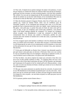 14. Pour cela, il importe de ne jamais manquer de temps ni de patience, et aussi
d'avoir toujours la volonté très ferme de confesser Mon nom devant les hommes,
quelle que soit leur croyance, en toute occasion propice, et de leur faire connaître
Ma volonté. Car ceux qui ne craignent pas de Me reconnaître devant les hommes
afin de les éclairer en vue de leur salut éternel, Je les reconnaîtrais Moi aussi au
ciel devant le trône de Mon Père, qui est en Moi le très pur amour éternel.
15. Bien des hommes passent à longueur d'année, dans l'un et l'autre sens, sur ce
chemin qui, venant du lointain Orient, mène vers les nombreux pays de
l'Occident. Jusqu'ici, ils ne s'arrêtaient que rarement chez vous, si ce n'est pour
prendre de l'eau, et poursuivaient leur route vers Aphek ; mais, à présent que, par
Ma grâce, votre petit pays va porter bien plus de fruits de toute sorte qu'il ne
vous en faut, et que vos troupeaux aussi seront plus nombreux, vous pourrez
loger à fort bonne auberge quantité de voyageurs ! Et, lorsque ces voyageurs
encore aveugles vous demanderont, à coup sûr, comment ce désert qu'ils
connaissaient bien est devenu une contrée si florissante, profitez de cette
occasion pour leur montrer la lumière de la vérité des cieux, et prononcez Mon
nom devant eux.
16. Si le voyageur reçoit votre lumière et embrasse votre foi, bénissez-le en Mon
nom, et il sentira cela en lui-même ; de retour dans son pays, il convertira bientôt
à sa foi beaucoup de ses amis, de ses connaissances et de ses parents, et sera ainsi
un bon précurseur de ceux que Je leur enverrai, le moment venu, pour annoncer
Ma doctrine.
17. Si des gens de Bethsaïde ou d'autres lieux viennent vous demander quand et
par quel moyen votre petit pays est devenu si florissant, faites avec eux comme
Je vous ai conseillé de faire avec les étrangers ; beaucoup se mettront à croire, et
vous les bénirez aussi en Mon nom, et ils percevront cette bénédiction.
18. Pour les bénir, vous devez imposer les mains aux convertis et leur dire avec
foi et avec la plus grande confiance en Moi : "Le Seigneur Dieu soit avec vous,
Lui qui est venu à nous dans la personne de Jésus, Fils de l'homme, qui témoigne
par la puissance de Sa parole et de Sa volonté qu'Il est le Messie promis ; et par
Lui, paix sur terre aux hommes de bonne volonté qui croient en Lui et observent
Ses commandements !
19. Dès que vous aurez prononcé ces paroles devant les convertis, ils percevront
en eux Ma bénédiction et deviendront assurément pour vous de vrais amis - mais,
pour ceux qui ne croiront qu'à moitié, ne faites cela que lorsqu'ils seront devenus
à la longue de vrais croyants ; car une demi-croyance ne suffit pas pour recevoir
Ma bénédiction.
20. Et à présent, parlons encore d'autre chose. »


                                 Chapitre 129
         Le Seigneur explique l'univers afin de combattre la superstition

1. (Le Seigneur :) « Car une petite erreur, même pour ce qui est des choses de ce
                                                                                214
 