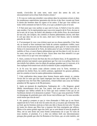 monde, c'est-à-dire de cette terre, mais aussi des astres du ciel, est
nécessairement suivie d'une foule d'autres erreurs !
2. Si vous ne voulez pas retomber vous-mêmes dans les anciennes erreurs et dans
les nombreuses superstitions ignorantes des devins et des faux voyants qui lisent
le destin des hommes dans les signes et les astres, il faut que vous sachiez en
toute vérité comment est faite la Terre, et ce qui y produit le jour et la nuit.
3. Il faut aussi que vous sachiez ce que sont la Lune, le Soleil et tous les astres
sans nombre. Car la représentation que vous aviez jusqu'ici de la Terre, du jour et
de la nuit, de la Lune, du Soleil, des planètes et des étoiles fixes, du mouvement
de tout cela, des éclipses, des comètes et d'autres phénomènes encore, tant dans
le ciel que dans les airs ou les eaux, était tout à fait fausse, sans la moindre
parcelle de vérité.
4. C'est pourquoi Je veux vous éclairer aussi sur ces choses naturelles. Cela, bien
sûr, ne saurait se faire aisément sans l'aide de certains expédients visibles, aussi
vais-Je nous les procurer par Ma toute-puissance, après quoi Je vous montrerai la
forme et le mouvement de la Terre, de même pour la Lune, le Soleil et les astres
mobiles et fixes, et aussi d'autres phénomènes qui ont lieu dans le ciel, les airs et
les eaux, ainsi que sur et dans la terre. Soyez donc tous bien attentifs à ce que
vous verrez et à ce qui vous sera expliqué ! »
5. Alors, comme Je l'avais fait bien des fois en d'autres lieux, Je fis apparaître un
globe terrestre tout naturel, assez grand pour que l'on voie à sa surface, bien sûr à
une échelle fort réduite, tous les objets de quelque grandeur qui s'y trouvent, et Je
leur expliquai brièvement tout cela de la manière la plus compréhensible.
6. Je fis avec les autres corps célestes comme avec la Terre, montrant ce
qu'étaient les étoiles fixes, les soleils centraux, également les gousses globales,
puis les comètes et tous les autres phénomènes mentionnés.
7. Cette explication dura jusque deux bonnes heures après minuit, et, comme
J'avais fait en sorte que leur esprit imprègne leur âme autant qu'il le fallait, ils
comprirent tous fort bien Mes explications, s'émerveillant sans cesse de l'infinie
grandeur de Ma sagesse et de Ma puissance.
8. Après un moment de stupéfaction, l'aubergiste dit : « Ah, Seigneur, grand
Maître éternellement divin par Ton esprit, seul peut connaître tout cela et
l'expliquer aux faibles enfants de la Terre que nous sommes Celui qui en est
l'architecte éternel et le demeurera à jamais ! Tout ce que nous pourrions T'offrir
en témoignage de gratitude pour cette faveur merveilleuse que Tu nous accordes
serait moins que rien du tout !
9. Ah, quand je compare ce que je viens d'entendre à l'idée que je me faisais
auparavant de la Terre et de tous les astres du ciel, je ne peux que m'étonner fort,
au fond. que les hommes aient pu se faire une idée si fausse de tout cela ! En plus
de toutes les choses que Dieu leur a toujours fort bien enseignées par ailleurs,
Moïse et les autres grands sages des Juifs, qui se sont donné le nom de peuple de
Dieu, ont eu sans doute une assez bonne connaissance de ce que Tu viens de
nous montrer, et pourtant, il y a chez ces mêmes Juifs une méconnaissance
presque plus grande que chez les Romains et les Grecs, qui, en cette matière, ont
                                                                                 215
 