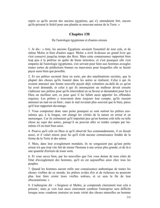 repris ce qu'ils savent des anciens égyptiens, qui s'y entendaient fort, encore
qu'ils prissent le Soleil pour une planète se mouvant autour de la Terre. »


                                 Chapitre 130
                   De l'astrologie égyptienne et d'autres erreurs

1. Je dis : « Ami, les anciens Égyptiens savaient l'essentiel de tout cela, et de
même Moïse et bien d'autres sages. Moïse a écrit là-dessus un grand livre qui
s'est conservé jusqu'au temps des Rois. Mais cette connaissance rapportait bien
trop peu à la prêtrise en quête de biens terrestres, et c'est pourquoi elle s'est
emparée de l'astrologie égyptienne, s'en servant pour faire aux hommes aveugles
toutes sortes de prédictions bonnes ou mauvaises pour lesquelles elle se faisait
payer aussi bien que possible.
2. Et ces prêtres savaient faire en sorte, par des machinations secrètes, que la
plupart des choses qu'ils lisaient dans les astres se réalisent. Celui à qui ils
avaient annoncé une bonne nouvelle payait déjà volontiers au-delà de ce qu'on
lui avait demandé, et celui à qui ils annonçaient un malheur devait ensuite
s'adresser aux prêtres pour qu'ils intercèdent en sa faveur et demandent pour lui à
Dieu un meilleur sort, ce pour quoi il lui fallait aussi apporter les offrandes
requises. Les prêtres y trouvaient donc toujours leur compte, qu'ils eussent
annoncé un mal ou un bien ; mais le mal revenait plus souvent que le bien, parce
qu'il leur rapportait davantage.
3. Vous comprenez donc sans peine pourquoi ce sont surtout les prêtres eux-
mêmes qui, à la longue, ont changé les vérités de la nature en erreur et en
mensonges. Car ils estimaient qu'il importait peu qu'un homme crût telle ou telle
chose au sujet des astres, puisqu’il ne pouvait aller se rendre compte par lui-
même s'il en était bien ainsi.
4. Pourvu qu'il crût en Dieu et qu'il observât Ses commandements, il en faisait
assez, et il valait mieux pour lui qu'il n'eût aucune connaissance fondée de la
forme de la Terre et des astres.
5. Mais, dans leur aveuglement mondain, ils ne songeaient pas qu'une petite
erreur n'a que trop vite fait de mener l'homme à une erreur plus grande, et de là à
une quantité d'erreurs de toute sorte.
6. Et vous savez bien, par les nouvelles que l'on vous donne de tous côtés de
l'état d'aveuglement des hommes, qu'il en est aujourd'hui ainsi chez tous les
peuples.
7. Quand les hommes auront enfin une connaissance authentique de toutes les
choses visibles de ce monde, les prêtres avides d'or et de richesses ne pourront
plus leur faire croire leurs vieilles sottises, et ce sera la fin de leur
obscurantisme. »
8. L'aubergiste dit : « Seigneur et Maître, je comprends clairement tout cela à
présent ; mais je vois tout aussi clairement combien l'entreprise sera difficile
lorsque nous voudrons instruire en toute vérité des choses naturelles un homme
                                                                               216
 