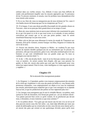 enfoncé dans ces vieilles erreurs. Car, d'abord, il nous sera bien difficile de
rendre cela parfaitement tangible sans les moyens appropriés que Ta puissance
divine Te procure aisément, et ensuite, tous les profanes nous demanderont d'où
nous tenons cette science.
9. En ce cas, bien sûr, nous ne manquerons pas de nous réclamer de Toi ; mais il
s'en faudra encore de beaucoup que l'on ne comprenne qui Tu es !
10. À la longue, il sera sans doute possible d'accomplir de très grandes choses en
Ton nom ; mais on ne peut pas faire grand-chose en un temps si court.
11. Bien sûr, nous mettrons tout en œuvre pour informer très exactement les gens
de ce qui s'est passé ici et de ce que nous avons vu et entendu, et nous sommes
convaincus par avance que ce ne sera pas peine perdue ; mais ils seront
assurément beaucoup à ne pas nous croire.
12. Mais cela ne doit pas nous détourner le moins du monde de T'annoncer aux
hommes, d'où qu'ils viennent, comme l'unique vrai Dieu, Seigneur et Créateur du
ciel et de la terre.
13. Encore une dernière chose, Seigneur et Maître : ne voudrais-Tu pas nous
donner de manière durable quelques-uns de ces instruments que Te procure Ta
puissance, afin que nous puissions, grâce à eux, faire plus aisément percevoir aux
hommes ce que sont véritablement tous ces grands corps que Tu nous as
expliqués avec tant de clarté ? »
14. Je dis : « Oh, rien de plus facile - mais Je ne les ferai pas comme ceux que Je
vous ai montrés ; ils seront comme faits d'argile, afin que vous puissiez les
garder, et, bien sûr, encore plus petits que ceux que J'ai représentés pour vous
selon leur aspect naturel. Pour le reste, votre intelligence et votre sagesse devront
y suppléer. »


                                  Chapitre 131
                    De la nécessité d'un enseignement prudent

1. (Le Seigneur :) « Cependant, gardez-vous toujours soigneusement des ennemis
de la vérité qui viendraient à vous sous des peaux de brebis et, vous faisant mille
promesses solennelles, vous emprunteraient ces objets et ne vous les rendraient
pas ensuite, précisément pour empêcher que ce que vous enseignez ne se répande
trop au loin, et que les prédictions des prêtres ne leur rapportent plus rien !
2. Car, lorsque vous enseignerez que Je suis le véritable Messie, vos prêtres, mais
surtout les Juifs de Jérusalem, n'en feront pas grand cas ; car ces derniers diront :
"Les païens peuvent bien croire ce qu'ils veulent, ils ne prêcheront pas devant
nous, à Jérusalem, et nous resterons ce que nous sommes !"
3. Et vos prêtres diront : "Ces gens qui ont encore une foi très vive en tel ou tel
dieu peuvent encore nous être fort utiles ; car, étant déjà débordés par toute une
armée de philosophes qui ne croient plus en rien, nous devons nous réjouir qu'il y
ait encore des gens qui croient en une quelconque divinité, parce qu'ils nous

                                                                                 217
 