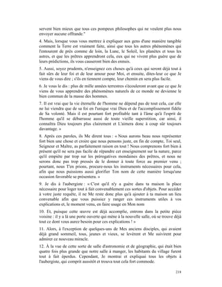 servent bien mieux que tous ces pompeux philosophes qui ne veulent plus nous
envoyer aucune offrande."
4. Mais, lorsque vous vous mettrez à expliquer aux gens d'une manière tangible
comment la Terre est vraiment faite, ainsi que tous les autres phénomènes qui
l'entourent de près comme de loin, la Lune, le Soleil, les planètes et tous les
astres, et que les prêtres apprendront cela, eux qui ne vivent plus guère que de
leurs prédictions, ils vous causeront bien des ennuis.
5. Aussi, soyez prudents, n'enseignez ces choses qu'à ceux qui seront déjà tout à
fait sûrs de leur foi et de leur amour pour Moi, et ensuite, dites-leur ce que Je
viens de vous dire ; s'ils en tiennent compte, leur chemin en sera plus facile.
6. Je vous le dis : plus de mille années terrestres s'écouleront avant que ce que Je
viens de vous apprendre des phénomènes naturels de ce monde ne devienne le
bien commun de la masse des hommes.
7. Il est vrai que la vie éternelle de l'homme ne dépend pas de tout cela, car elle
ne lui viendra que de sa foi en l'unique vrai Dieu et de l'accomplissement fidèle
de Sa volonté. Mais il est pourtant fort profitable tant à l'âme qu'à l'esprit de
l'homme qu'il se débarrasse aussi de toute vieille superstition, car ainsi, il
connaîtra Dieu toujours plus clairement et L'aimera donc à coup sûr toujours
davantage. »
8. Après ces paroles, ils Me dirent tous : « Nous aurons beau nous représenter
fort bien une chose et croire que nous pensons juste, en fin de compte, Toi seul,
Seigneur et Maître, as parfaitement raison en tout ! Nous comprenons fort bien à
présent qu'il ne sera pas facile de répandre cet enseignement sur la nature, parce
qu'il empiète par trop sur les prérogatives mondaines des prêtres, et nous ne
serons donc pas trop pressés de le donner à toute force au premier venu ;
pourtant, nous T'en prions, procure-nous les instruments nécessaires pour cela,
afin que nous puissions aussi glorifier Ton nom de cette manière lorsqu'une
occasion favorable se présentera. »
9. Je dis à l'aubergiste : « C'est qu'il n'y a guère dans ta maison la place
nécessaire pour loger tout à fait convenablement ces sortes d'objets. Pour accéder
à votre juste requête, il ne Me reste donc plus qu'à ajouter à ta maison un lieu
convenable afin que vous puissiez y ranger ces instruments utiles à vos
explications et, le moment venu, en faire usage en Mon nom
10. Et, puisque cette œuvre est déjà accomplie, entrons dans la petite pièce
voisine : il y a là une porte ouverte qui mène à la nouvelle salle, où se trouve déjà
tout ce dont vous aurez besoin pour ces explications ! »
11. Alors, à l'exception de quelques-uns de Mes anciens disciples, qui avaient
déjà grand sommeil, tous, jeunes et vieux, se levèrent et Me suivirent pour
admirer ce nouveau miracle.
12. À la vue de cette sorte de salle d'astronomie et de géographie, qui était bien
quatre fois plus grande que notre salle à manger, les habitants du village furent
tout à fait éperdus. Cependant, Je montrai et expliquai tous les objets à
l'aubergiste, qui comprit aussitôt et trouva tout cela fort commode.

                                                                                 218
 