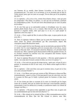 aux hommes de ce monde, étant homme Lui-même, et les Siens ne Le
reconnaissent pas ! Toi aussi, tu es un homme, et tu ne reconnais pas en Moi le
Verbe éternel, parce que ton cœur est aveugle. N'as-tu donc pas lu les prophètes
des Juifs ? »
13. Le capitaine : « Si, je les ai lus, comme bien d'autres choses ; mais qui peut
les comprendre ? Pas même vos prêtres ; et, moi qui suis un Romain, comment
les comprendrais-je donc ? Ils ont écrit aussi obscurément que tu viens de parler
de toi-même !
14. Je vois bien que je ne parviendrai jamais à m'expliquer avec toi, aussi,
parlons plutôt d'autre chose, si tu y consens. Mais dis-moi tout de même, très
puissant et singulier maître, dans quel pays tu es né, et à quel peuple tu
appartiens selon ton corps ! »
15. Je dis : « Voici, auprès de Moi, la mère de Mon corps ; tu peux parler de cela
avec elle. »
16. Alors, le capitaine s'adressa à Marie, qui lui conta fort longuement et par le
menu toutes les choses merveilleuses qui Me concernaient, depuis Ma
conception jusqu'à Ma douzième année.
17. Ce récit surprit fort les trois Romains, qui ne savaient plus que penser de Moi
en vérité. Car il y avait longtemps qu'ils ne croyaient plus à leur dieux, encore
moins au Dieu des Juifs ; ils suivaient la doctrine d'Epicure, et la divinité n'était
rien pour eux. Mais, à présent qu'ils découvraient en Moi des qualités divines, ils
ne savaient comment les concilier avec leur conception d'un homme n'ayant
qu'une existence temporelle.
18. Aussi le capitaine Me posa-t-il cette question : « Dis-moi, grand seigneur et
maître : ton corps doit-il mourir comme le nôtre, ou vivra-t-il à jamais ? »
19. Je dis : « Il ne survivra que peu de temps encore - après quoi, tel que Je suis à
présent, Je retournerai là d'où Je suis venu, et les Miens seront auprès de Moi à
jamais. »
20. Le capitaine : « Qui sont donc ceux que tu nommes tiens, et quel est ce lieu
où tu dois retourner bientôt ? »
21. Je dis : « Les Miens sont ceux qui croient en Moi, M'aiment et observent Mes
commandements ; quant à ce lieu, il n'est pas pareil à ceux de cette terre, car c'est
le royaume de Dieu que Je fonde à présent parmi les hommes et dans leurs
cœurs.
22. Et l'on n'entre pas dans ce royaume de la vraie vie éternelle par les larges
routes de ce monde, mais par un sentier très étroit qui a nom humilité, patience,
renoncement à tous les attraits de ce monde, et soumission totale à la volonté de
l'unique vrai Dieu. »
23. Le capitaine : « Où peut-on donc apprendre ce que Dieu veut, et quels sont
ces commandements que les tiens doivent observer ? »
24. Je dis : « Ma volonté est la volonté de Dieu, et Mes commandements sont les
commandements de Dieu. Qui fait Ma volonté et observe ainsi Mes

                                                                                  22
 