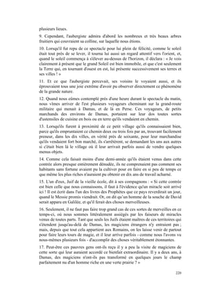 plusieurs lieues.
9. Cependant, l'aubergiste admira d'abord les nombreux et très beaux arbres
fruitiers qui couvraient sa colline, sur laquelle nous étions.
10. Lorsqu'il fut repu de ce spectacle pour lui plein de félicité, comme le soleil
était tout près de se lever, il tourna lui aussi un regard attentif vers l'orient, et,
quand le soleil commença à s'élever au-dessus de l'horizon, il déclara : « Je vois
clairement à présent que le grand Soleil est bien immobile, et que c'est seulement
la Terre qui, en tournant d'ouest en est, lui présente successivement ses terres et
ses villes ! »
11. Et ce que l'aubergiste percevait, ses voisins le voyaient aussi, et ils
éprouvaient tous une joie extrême d'avoir pu observer directement ce phénomène
de la grande nature.
12. Quand nous eûmes contemplé près d'une heure durant le spectacle du matin,
nous vîmes arriver de l'est plusieurs voyageurs cheminant sur la grand-route
militaire qui menait à Damas, et de là en Perse. Ces voyageurs, de petits
marchands des environs de Damas, portaient sur leur dos toutes sortes
d'ustensiles de cuisine en bois ou en terre qu'ils vendaient en chemin.
13. Lorsqu'ils furent à proximité de ce petit village qu'ils connaissaient bien,
parce qu'ils empruntaient ce chemin deux ou trois fois par an, trouvant facilement
preneur, dans les dix villes, en vérité près de soixante, pour leur marchandise
qu'ils vendaient fort bon marché, ils s'arrêtèrent, se demandant les uns aux autres
si c'était bien là le village où il leur arrivait parfois aussi de vendre quelques
menus objets.
14. Comme cela faisait moins d'une demi-année qu'ils étaient venus dans cette
contrée alors presque entièrement dénudée, ils ne comprenaient pas comment ses
habitants sans fortune avaient pu la cultiver pour en faire en si peu de temps ce
que même les plus riches n'auraient pu obtenir en dix ans de travail acharné.
15. L'un d'eux, Juif de la vieille école, dit à ses compagnons : « Si cette contrée
est bien celle que nous connaissons, il faut à l'évidence qu'un miracle soit arrivé
ici ! Il est écrit dans l'un des livres des Prophètes que ce pays reverdirait un jour,
quand le Messie promis viendrait. Or, on dit qu’un homme de la souche de David
serait apparu en Galilée, et qu'il ferait des choses merveilleuses.
16. Seulement, il ne faut pas faire trop grand cas de ces sortes de merveilles en ce
temps-ci, où nous sommes littéralement assiégés par les faiseurs de miracles
venus de toutes parts. Tant que seuls les Juifs étaient maîtres de ces territoires qui
s'étendent jusqu'au-delà de Damas, les magiciens étrangers n'y entraient pas ;
mais, depuis que tout cela appartient aux Romains, on les laisse venir de partout
pour faire leurs tours de magie, et il leur arrive parfois - comme nous l'avons vu
nous-mêmes plusieurs fois - d'accomplir des choses véritablement étonnantes.
17. Peut-être ces pauvres gens ont-ils reçu il y a peu la visite de magiciens de
cette sorte qui leur auraient accordé ce bienfait extraordinaire. Il y a deux ans, à
Damas, des magiciens n'ont-ils pas transformé en quelques jours le champ
parfaitement nu d'un homme riche en une verte prairie ? »

                                                                                  220
 