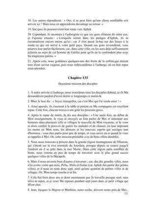 18. Les autres répondirent : « Oui, il se peut bien qu'une chose semblable soit
arrivée ici ! Mais nous en apprendrons davantage au retour. »
19. Sur quoi ils poursuivirent leur route vers Aphek.
20. Cependant, Je racontais à l'aubergiste ce que ces gens s'étaient dit entre eux,
et J'ajoutai ensuite : « Lorsqu'ils seront dans les parages d'Aphek, ils se
reconnaîtront encore moins qu'ici ; car il s'est passé là-bas sur des lieues à la
ronde ce qui est arrivé à votre petit pays. Quand ces gens reviendront, vous
pourrez leur parler facilement, car, dans cette ville, on les aura déjà suffisamment
éclairés au sujet de cet homme de Galilée pour qu'ils ne le confondent plus avec
les magiciens païens. »
21. Après cela, nous goûtâmes quelques-uns des fruits de la colline,qui étaient
tous d'une saveur exquise, puis nous redescendîmes à l'auberge, où un bon repas
nous attendait.


                                  Chapitre 133
                          Deuxième mission des disciples

1. À notre arrivée à l'auberge, nous trouvâmes tous les disciples debout, et ils Me
demandèrent pardon d'avoir dormi si longtemps ce matin-là.
2. Mais Je leur dis : « Soyez tranquilles, car c'est Moi qui l'ai voulu ainsi ! »
3. Ainsi apaisés, ils s'assirent à la table et prirent en Ma compagnie cet excellent
repas. Cette fois, chacun trouva à son goût les poissons grecs.
4. Après le repas du matin, Je dis aux disciples : « Une seule fois, au début de
Mon enseignement, Je vous ai envoyés au loin parler de Moi et annoncer aux
hommes dans plusieurs ville et villages la nouvelle de Mon royaume, et Je vous
ai alors conféré le pouvoir de guérir les malades et de chasser, en leur imposant
les mains en Mon nom, les démons et les mauvais esprits qui assièges tant
d'hommes : vous êtes partis pour peu de temps, et vous savez où et quand Je vous
ai rappelés à Moi. Or, cette mission préalable a eu de bons effets durables.
5. Nous nous trouvons à présent dans la grande région montagneuse de l'Hauran,
qui s'étend sur la rive orientale du Jourdain, presque depuis sa source jusqu'à
l'endroit où il se jette dans la mer Morte. Dans cette région jadis comblée de
biens, nous venons en peu de temps de traverser avec le plus grand succès
quelques villes de la Décapole.
6. Mais il nous en reste bien d'autres à traverser ; car, des dix grandes villes, nous
n'en avons visité que trois, Pella, Abila et Golan (car Aphek fait partie des petites
villes), et il nous en reste donc sept, ainsi qu'une quantité de petites villes et de
villages. Or, Mon temps touche à sa fin.
7. Cela fait bien deux ans et demi maintenant que Je travaille presque seul, sans
trêve ni repos, et je veux Me reposer pendant sept jours dans ce petit village qui
M'est cher.
8. Jean, Jacques le Majeur et Matthieu, notre scribe, doivent rester près de Moi ,
                                                                                    221
 