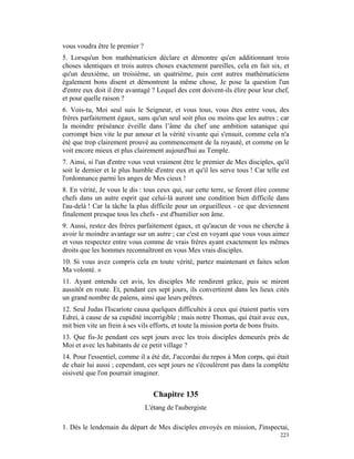 vous voudra être le premier ?
5. Lorsqu'un bon mathématicien déclare et démontre qu'en additionnant trois
choses identiques et trois autres choses exactement pareilles, cela en fait six, et
qu'un deuxième, un troisième, un quatrième, puis cent autres mathématiciens
également bons disent et démontrent la même chose, Je pose la question l'un
d'entre eux doit il être avantagé ? Lequel des cent doivent-ils élire pour leur chef,
et pour quelle raison ?
6. Vois-tu, Moi seul suis le Seigneur, et vous tous, vous êtes entre vous, des
frères parfaitement égaux, sans qu'un seul soit plus ou moins que les autres ; car
la moindre préséance éveille dans l’âme du chef une ambition satanique qui
corrompt bien vite le pur amour et la vérité vivante qui s'ensuit, comme cela n'a
été que trop clairement prouvé au commencement de la royauté, et comme on le
voit encore mieux et plus clairement aujourd'hui au Temple.
7. Ainsi, si l'un d'entre vous veut vraiment être le premier de Mes disciples, qu'il
soit le dernier et le plus humble d'entre eux et qu'il les serve tous ! Car telle est
l'ordonnance parmi les anges de Mes cieux !
8. En vérité, Je vous le dis : tous ceux qui, sur cette terre, se feront élire comme
chefs dans un autre esprit que celui-là auront une condition bien difficile dans
l'au-delà ! Car la tâche la plus difficile pour un orgueilleux - ce que deviennent
finalement presque tous les chefs - est d'humilier son âme.
9. Aussi, restez des frères parfaitement égaux, et qu'aucun de vous ne cherche à
avoir le moindre avantage sur un autre ; car c'est en voyant que vous vous aimez
et vous respectez entre vous comme de vrais frères ayant exactement les mêmes
droits que les hommes reconnaîtront en vous Mes vrais disciples.
10. Si vous avez compris cela en toute vérité, partez maintenant et faites selon
Ma volonté. »
11. Ayant entendu cet avis, les disciples Me rendirent grâce, puis se mirent
aussitôt en route. Et, pendant ces sept jours, ils convertirent dans les lieux cités
un grand nombre de païens, ainsi que leurs prêtres.
12. Seul Judas l'Iscariote causa quelques difficultés à ceux qui étaient partis vers
Edrei, à cause de sa cupidité incorrigible ; mais notre Thomas, qui était avec eux,
mit bien vite un frein à ses vils efforts, et toute la mission porta de bons fruits.
13. Que fis-Je pendant ces sept jours avec les trois disciples demeurés près de
Moi et avec les habitants de ce petit village ?
14. Pour l'essentiel, comme il a été dit, J'accordai du repos à Mon corps, qui était
de chair lui aussi ; cependant, ces sept jours ne s'écoulèrent pas dans la complète
oisiveté que l'on pourrait imaginer.


                                   Chapitre 135
                                L'étang de l'aubergiste

1. Dès le lendemain du départ de Mes disciples envoyés en mission, J'inspectai,
                                                                                 223
 