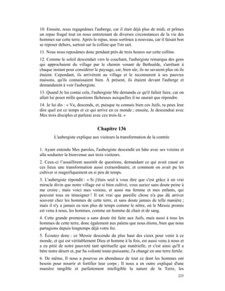 10. Ensuite, nous regagnâmes l'auberge, car il était déjà plus de midi, et prîmes
un repas frugal tout en nous entretenant de diverses circonstances de la vie des
hommes sur cette terre. Après le repas, nous sortîmes à nouveau, car il faisait bon
se reposer dehors, surtout sur la colline que l'on sait.
11. Nous nous reposâmes donc pendant près de trois heures sur cette colline.
12. Comme le soleil descendait vers le couchant, l'aubergiste remarqua des gens
qui approchaient du village par le chemin venant de Bethsaïde, s'arrêtant à
chaque instant pour considérer le paysage, car, bien sûr, ils ne savaient plus où ils
étaient. Cependant, ils arrivèrent au village et le reconnurent à ses pauvres
maisons, qu'ils connaissaient bien. À présent, ils étaient devant l'auberge et
demandaient à voir l'aubergiste.
13. Quand Je lui contai cela, l'aubergiste Me demanda ce qu'il fallait faire, car on
allait lui poser mille questions fâcheuses auxquelles il ne saurait que répondre.
14. Je lui dis : « Va, descends, et, puisque tu connais bien ces Juifs, tu peux leur
dire quel est ce temps et ce qui arrive en ce monde ; ensuite, Je descendrai avec
Mes trois disciples et parlerai avec ces trois-là. »


                                  Chapitre 136
        L'aubergiste explique aux visiteurs la transformation de la contrée

1. Ayant entendu Mes paroles, l'aubergiste descendit en hâte avec ses voisins et
alla souhaiter la bienvenue aux trois visiteurs.
2. Ceux-ci l’assaillirent aussitôt de questions, demandant ce qui avait causé en
ces lieux une transformation aussi extraordinaire, et comment on avait pu les
cultiver si magnifiquement en si peu de temps.
3. L'aubergiste répondit : « Si j'étais seul à vous dire que c'est grâce à un vrai
miracle divin que notre village est si bien cultivé, vous auriez sans doute peine à
me croire ; mais voici mes voisins, et aussi ma femme et mes enfants, qui
peuvent tous en témoigner ! Il est vrai que pareille chose n'a pas dû arriver
souvent chez les hommes de cette terre, et sans doute jamais de telle manière ;
mais il n'y a jamais eu non plus de temps comme le nôtre, où le Messie promis
est venu à nous, les hommes, comme un homme de chair et de sang.
4. Cette grande promesse a sans doute été faite aux Juifs, mais aussi à tous les
hommes de cette terre, donc également aux païens que nous étions, bien que nous
partagions depuis longtemps déjà votre foi.
5. Écoutez donc : ce Messie descendu du plus haut des cieux pour venir à ce
monde, et qui est véritablement Dieu et homme à la fois, est aussi venu à nous et
a eu pitié de notre pauvreté tant spirituelle que matérielle, et c'est ainsi qu'Il a
béni notre désert et, par Sa volonté toute-puissante, l'a changé en une terre fertile.
6. De même, Il nous a pourvus en abondance de tout ce dont les hommes ont
besoin pour nourrir et fortifier leur corps ; Il nous a en outre expliqué d'une
manière tangible et parfaitement intelligible la nature de la Terre, les
                                                                                  225
 