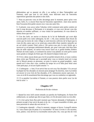phénomènes qui se passent en elle, à sa surface et dans l'atmosphère qui
l'entoure, ainsi que tout le ciel étoilé, nous délivrant ainsi de l'ancienne
superstition ignorante des païens et des Juifs.
7. Nous ne pouvons vous en dire davantage pour le moment, parce qu'en vous
aussi, Juifs, il y a encore bien trop de l'ancienne superstition ; mais nous aurons
bien l'occasion d'en parler encore avec vous une autre fois.
8. À présent, vous savez selon l’absolue vérité comment notre petite contrée est
tout à coup devenue si florissante et si prospère, et vous avez devant vous des
témoins en nombre suffisant ; si vous voulez les questionner, ils vous diront la
même chose que moi ! »
9. L'un des Juifs, un ancien et docteur de la loi de Bethsaïde qui avait déjà
souvent parlé avec notre aubergiste, lui dit : « Ah, nous sommes bien forcés de
croire que les terres de votre village se sont trouvées cultivées de la façon que tu
viens de dire, parce que ce ne serait pas concevable d'une manière naturelle sur
un sol stérile comme l'était celui-ci. Où auriez-vous pris la terre fertile qui a
recouvert ce sol presque entièrement dénudé, qui, pour votre part, doit bien faire
plus de mille arpents, où auriez-vous trouvé aussi un si grand nombre d'arbres
fruitiers de toute espèce, et comment les auriez-vous plantés en sorte qu'ils soient
aussi grands et chargés de fruits que s'ils étaient là depuis trente ans ?
10. Il n'y a donc aucun doute que c'est là un parfait miracle divin, et nous voulons
donc croire que l'homme qui a accompli pour vous ce miracle inouï est à coup
sûr le Messie promis en personne, ou pour le moins un grand prophète ; mais
quand est-il venu chez vous, combien de temps lui a-t-il fallu pour bénir ainsi
votre petit pays, et où est-il parti ensuite ? »
11. L'aubergiste : « Ami, Il est arrivé hier au soir avec Ses disciples ! Il a envoyé
la plupart de Ses disciples en mission pour propager Sa doctrine, mais Lui-même
est encore ici avec trois de Ses disciples, et Il y demeurera encore sept jours. Je
vous en ai dit là assurément bien davantage que vous ne souhaitiez en apprendre.
12. Il va paraître Lui-même à l'instant, et vous pourrez alors parler avec Lui de
tout le reste ! »


                                  Chapitre 137
                           Profession de foi des visiteurs

1. Quand les trois Juifs eurent entendu ces paroles de l'aubergiste, ils furent fort
embarrassés, ne sachant que dire ni que faire, ni s'ils devaient rester ou s'en aller.
2. Ce n'est qu'au bout d'un petit moment que l'ancien demanda à l'aubergiste, à
présent occupé à leur servir du pain et du vin : « À quoi ressemble-t-il donc, que
nous puissions le saluer dès son arrivée ? »
3. L'aubergiste répondit : « Pour le moment, mangez et buvez. Lorsqu'Il entrera
ici, vous n'aurez pas de peine à Le reconnaître ! Si nous L'avons si vite reconnu,
nous, païens, vous devriez Le reconnaître encore plus vite, vous qui êtes de vrais

                                                                                  226
 