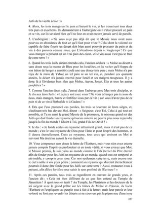 Juifs de la vieille école ! »
4. Alors, les trois mangèrent le pain et burent le vin, et les trouvèrent tous deux
très purs et excellents. Ils demandèrent à l'aubergiste où il s'était procuré ce pain
et ce vin, car ils savaient bien qu'il ne leur en avait encore jamais servi de pareils.
5. L'aubergiste : « Ne vous ai-je pas déjà dit que le Messie nous avait aussi
pourvus en abondance de tout ce qu'il faut pour vivre ? Celui dont la volonté est
capable de faire fleurir un désert doit bien aussi pouvoir procurer du pain et du
vin à des pauvres comme nous, qui L'attendions depuis si longtemps ! Ce que
vous mangez à présent est un vrai pain des cieux, et le vin aussi n'est pas le fruit
de cette terre ! »
6. Quand les trois Juifs eurent entendu cela, l'ancien déclara : « Moïse au désert a
sans doute reçu la manne de Dieu pour les Israélites, et du rocher qu'il frappa de
son bâton de berger a aussitôt coulé une eau douce très pure ; mais Moïse n'a pas
reçu de la main de Yahvé un tel pain ni un tel vin, et, pendant ces quarante
années, le désert n'a jamais reverdi pour Israël et ses maigres troupeaux. Il y a
donc là à l'évidence bien plus que Moïse, Aaron, Josué, Élie et tous les autres
prophètes ! »
7. Comme l'ancien disait cela, J'entrai dans l'auberge avec Mes trois disciples, et
Je dis aux trois Juifs : « La paix soit avec vous ! Ne vous dérangez pas à cause de
nous, mais mangez, buvez et fortifiez-vous par ce vin ; car vous n'avez pas de ce
pain ni de ce vin à Bethsaïde ni à Gadara ! »
8. Dès que J'eus prononcé ces paroles, les trois se levèrent de leurs sièges, et,
s'inclinant très bas devant Moi, dirent : « Seigneur, c'est Toi, Celui à qui tout est
possible, et Tu es aussi le grand Messie de la promesse, le nouveau grand roi des
Juifs qui doit fonder un royaume qu'aucun ennemi ne pourra plus nous reprendre
jusqu'à la fin du monde ! Gloire à Toi, grand Fils de David ! »
9. Je dis : « Je fonde certes un royaume infiniment grand, mais il n'est pas de ce
monde ; c'est le vrai royaume de Dieu pour l'âme et pour l'esprit des hommes, et
il durera éternellement. Dans ce royaume, tous ceux qui croiront en Moi et
suivront Ma doctrine auront la vie éternelle.
10. Vous comprenez sans doute la lettre de l'Écriture, mais vous n'en avez encore
jamais compris l'esprit en profondeur et en toute vérité, si vous croyez que Moi,
le Messie promis, Je suis venu au monde comme le Fils éternel du Père éternel
afin de fonder pour les Juifs un royaume de ce monde, quand tout est temporel et
périssable, y compris cette terre. Car non seulement cette terre, mais encore tout
le ciel visible à vos yeux périra ; comment un royaume qui durerait éternellement
pourrait-il donc être fondé pour les Juifs sur cette terre ? Aussi, restaurez-vous à
présent, afin d'être fortifiés pour saisir le sens profond de l'Écriture ! »
11. Après ces paroles, tous trois se regardèrent en ouvrant de grands yeux, et
l'ancien dit : « Cela est bien différent de ce que l'on entend au Temple de
Jérusalem ! À quoi nous en tenir ? Au Temple, les Pharisiens et les docteurs de la
loi siègent avec le grand prêtre sur les trônes de Moïse et d'Aaron, ils lisent
l'Écriture et l'expliquent au peuple tout à fait à la lettre ; mais leur parole et leur
volonté ne font pas reverdir les déserts et ne couvrent pas la pierre nue d'une terre
                                                                                   227
 