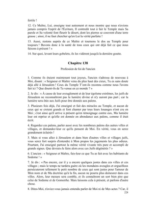 fertile !
12. Ce Maître, Lui, enseigne tout autrement et nous montre que nous n'avions
jamais compris l'esprit de l'Écriture, Il contredit tout à fait le Temple mais Sa
parole et Sa volonté font fleurir le désert, dont les pierres se couvrent d'une terre
grasse ; ainsi, il ne faut chercher qu'en Lui la vérité parfaite !
13. Aussi, restons auprès de ce Maître et tournons le dos au Temple pour
toujours ! Buvons donc à la santé de tous ceux qui ont déjà fait ce que nous
faisons à présent ! »
14. Sur quoi, levant leurs gobelets, ils les vidèrent jusqu'à la dernière goutte.


                                  Chapitre 138
                            Profession de foi de l'ancien

1. Comme ils étaient maintenant tout joyeux, l'ancien s'adressa de nouveau à
Moi, disant : « Seigneur et Maître venu du plus haut des cieux, Tu es sans doute
déjà allé à Jérusalem ! Ceux du Temple T’ont-ils reconnu comme nous l'avons
fait ici ? Que disent-ils de Ta venue en ce monde ? »
2. Je dis : « À cause de leur aveuglement et de leur égoïsme extrêmes, les juifs de
Jérusalem ne reconnaîtront pas la lumière divine et n'y auront pas part ; car la
lumière sera ôtée aux Juifs pour être donnée aux païens.
3. Plusieurs fois déjà, J'ai enseigné et fait des miracles au Temple, et aucun de
ceux qui se croient grands et font chanter par tous leurs louanges n'ont cru en
Moi ; c'est ainsi qu'il arrive à présent qu'en témoignage contre eux, Ma lumière
leur est reprise et qu'elle est donnée en abondance aux païens, comme il était
écrit.
4. Regardez ces païens, parler aussi avec les nombreux païens des autres villes et
villages, et demandez-leur ce qu'ils pensent de Moi. En vérité, vous en serez
grandement éclairés !
5. Mais si vous allez à Jérusalem et dans bien d'autres villes et villages juifs,
vous serez fort surpris d'entendre à Mon propos les jugements les plus odieux.
Pourtant, J'ai enseigné partout la même vérité vivante très pure et accompli de
grands signes. Que devrais-Je faire alors avec ces Juifs dégénérés ? »
6. L'ancien : « Seigneur et Maître, fais-leur ce que Tu as fait avec les habitants de
Sodome ! »
7. Je dis : « Pas encore, car il y a encore quelques justes dans ces villes et ces
villages ; mais le temps ne tardera guère où les mondains aveugles et orgueilleux
persécuteront tellement le petit nombre de ceux qui sont justes pour l'amour de
Mon nom et de Ma doctrine qu'à la fin, aucun ne pourra plus demeurer dans ces
villes. Alors, leur mesure sera comble, et ils connaîtront un sort bien pire que
celui de Sodome et de Gomorrhe. Mais laissons cela à présent, et parlons d'autre
chose.
8. Dites-Moi, n'aviez-vous jamais entendu parler de Moi ni de Mes actes ? Car, il
                                                                                    228
 