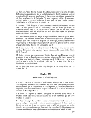 y a deux ans, J'étais dans les parages de Gadara, où J'ai délivré les deux possédés
de leurs nombreux démons, qui se sont alors emparés d'un troupeau de porcs et
se sont précipités avec eux dans la mer. Et n'avez-vous pas entendu parler du jour
où, dans un désert près de Bethsaïde J'ai nourri plusieurs milliers de gens avec
quelques pains et quelques poissons, si bien qu'il est resté ensuite plusieurs
corbeilles de ce qu'ils n'avaient pu manger ? »
9. L'ancien : « Oui, Seigneur et Maître, nous en avons certes beaucoup entendu
parler, et nous pensions que ce thaumaturge, dont on disait que c'était un
Nazaréen nommé Jésus et fils du charpentier Joseph - que j'ai fort bien connu
personnellement -, était un magicien qui avait peut-être appris ses prodiges
auprès des fameux Esséniens.
10. C'était alors l'opinion du peuple aveugle, et nous ne pouvions guère penser
autrement ; car comment aurions-nous pu penser que le fils d'un charpentier de
Nazareth était autre chose qu'un magicien fort habile qui, connaissant l'ancienne
religion juive, se faisait passer pour prophète devant un peuple facile à abuser
afin de l’attirer à lui dans un but connu de lui seul ?
11. Si nous avions été nous-mêmes témoins de Tes actes, nous aurions certes
porté sur Toi un tout autre jugement - quand bien même Tu aurais été dix fois le
fils de Joseph !
12. Mais, à présent que nous sommes témoins d'un acte que Dieu seul pouvait
accomplir et non un Essénien, même si, en tant qu'homme, Tu étais - comme Tu
dois l'être sans doute - le fils du charpentier Joseph de Nazareth, cela ne nous
empêche pas le moins du monde de croire en Toi, et pour nous, Tu es et
demeureras le Messie promis !
13. Ne juge pas notre confession trop indigne, et ne nous refuse pas Ta
bénédiction ! »


                                 Chapitre 139
                        Question sur ce qu'est le prochain

1. Je dis : « La force de votre foi en Moi vous en préserve ! Et, si vous prouvez
cette foi par de vraies œuvres d'amour du prochain, vous éprouverez pleinement
en vous-mêmes que Je suis vraiment le Messie promis, et, quand vous relirez les
Prophètes, vous trouverez que tout ce que l'Écriture dit de Moi s'est accompli et
confirmé en Moi et par Moi. »
2. L'ancien : « Seigneur et Maître, témoigner aux hommes notre amour du
prochain serait bien facile, si nous savions tout à fait clairement qui est notre
prochain en vérité ! »
3. Je dis : « Votre prochain est tout homme, ami ou ennemi, qui a besoin de votre
aide de quelque bonne manière conforme aux commandements de Dieu ; car il va
de soi que vous ne devez pas venir en aide à celui qui commet une action
contraire aux commandements de Dieu, mais l'en empêcher. En faisant cela, vous
pratiquez aussi l'amour du prochain, et votre récompense sera grande au ciel.
                                                                               229
 