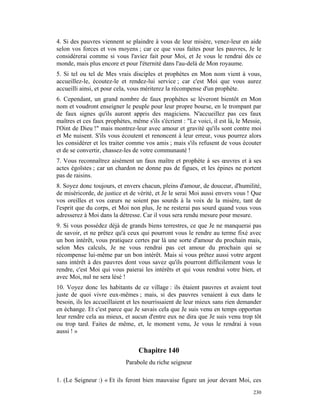 4. Si des pauvres viennent se plaindre à vous de leur misère, venez-leur en aide
selon vos forces et vos moyens ; car ce que vous faites pour les pauvres, Je le
considérerai comme si vous l'aviez fait pour Moi, et Je vous le rendrai dès ce
monde, mais plus encore et pour l'éternité dans l'au-delà de Mon royaume.
5. Si tel ou tel de Mes vrais disciples et prophètes en Mon nom vient à vous,
accueillez-le, écoutez-le et rendez-lui service ; car c'est Moi que vous aurez
accueilli ainsi, et pour cela, vous mériterez la récompense d'un prophète.
6. Cependant, un grand nombre de faux prophètes se lèveront bientôt en Mon
nom et voudront enseigner le peuple pour leur propre bourse, en le trompant par
de faux signes qu'ils auront appris des magiciens. N'accueillez pas ces faux
maîtres et ces faux prophètes, même s'ils s'écrient : "Le voici, il est là, le Messie,
l'Oint de Dieu !" mais montrez-leur avec amour et gravité qu'ils sont contre moi
et Me nuisent. S'ils vous écoutent et renoncent à leur erreur, vous pourrez alors
les considérer et les traiter comme vos amis ; mais s'ils refusent de vous écouter
et de se convertir, chassez-les de votre communauté !
7. Vous reconnaîtrez aisément un faux maître et prophète à ses œuvres et à ses
actes égoïstes ; car un chardon ne donne pas de figues, et les épines ne portent
pas de raisins.
8. Soyez donc toujours, et envers chacun, pleins d'amour, de douceur, d'humilité,
de miséricorde, de justice et de vérité, et Je le serai Moi aussi envers vous ! Que
vos oreilles et vos cœurs ne soient pas sourds à la voix de la misère, tant de
l'esprit que du corps, et Moi non plus, Je ne resterai pas sourd quand vous vous
adresserez à Moi dans la détresse. Car il vous sera rendu mesure pour mesure.
9. Si vous possédez déjà de grands biens terrestres, ce que Je ne manquerai pas
de savoir, et ne prêtez qu'à ceux qui pourront vous le rendre au terme fixé avec
un bon intérêt, vous pratiquez certes par là une sorte d'amour du prochain mais,
selon Mes calculs, Je ne vous rendrai pas cet amour du prochain qui se
récompense lui-même par un bon intérêt. Mais si vous prêtez aussi votre argent
sans intérêt à des pauvres dont vous savez qu'ils pourront difficilement vous le
rendre, c'est Moi qui vous paierai les intérêts et qui vous rendrai votre bien, et
avec Moi, nul ne sera lésé !
10. Voyez donc les habitants de ce village : ils étaient pauvres et avaient tout
juste de quoi vivre eux-mêmes ; mais, si des pauvres venaient à eux dans le
besoin, ils les accueillaient et les nourrissaient de leur mieux sans rien demander
en échange. Et c'est parce que Je savais cela que Je suis venu en temps opportun
leur rendre cela au mieux, et aucun d'entre eux ne dira que Je suis venu trop tôt
ou trop tard. Faites de même, et, le moment venu, Je vous le rendrai à vous
aussi ! »


                                  Chapitre 140
                             Parabole du riche seigneur

1. (Le Seigneur :) « Et ils feront bien mauvaise figure un jour devant Moi, ces
                                                                                  230
 