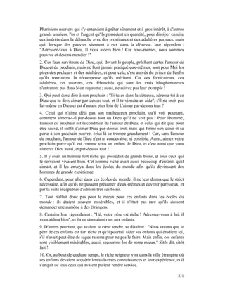 Pharisiens usuriers qui s'y entendent à prêter sûrement et à gros intérêt, à d'autres
grands usuriers, l'or et l'argent qu'ils possèdent en quantité, pour dissiper ensuite
ces intérêts dans la débauche avec des prostituées et des adultères parjures, mais
qui, lorsque des pauvres viennent à eux dans la détresse, leur répondent :
"Adressez-vous à Dieu, Il vous aidera bien ! Car nous-mêmes, nous sommes
pauvres et devons mendier !"
2. Ces faux serviteurs de Dieu, qui, devant le peuple, prêchent certes l'amour de
Dieu et du prochain, mais ne l'ont jamais pratiqué eux-mêmes, sont pour Moi les
pires des pécheurs et des adultères, et pour cela, c'est auprès du prince de l'enfer
qu'ils trouveront la récompense qu'ils méritent. Car ces fornicateurs, ces
adultères, ces usuriers, ces débauchés qui sont les vrais blasphémateurs
n'entreront pas dans Mon royaume ; aussi, ne suivez pas leur exemple !
3. Qui peut donc dire à son prochain : "Si tu es dans la détresse, adresse-toi à ce
Dieu que tu dois aimer par-dessus tout, et Il te viendra en aide", s'il ne croit pas
lui-même en Dieu et est d'autant plus loin de L'aimer par-dessus tout ?
4. Celui qui n'aime déjà pas son malheureux prochain, qu'il voit pourtant,
comment aimera-t-il par-dessus tout un Dieu qu'il ne voit pas ? Pour l'homme,
l'amour du prochain est la condition de l'amour de Dieu, et celui qui dit que, pour
être sauvé, il suffit d'aimer Dieu par-dessus tout, mais qui ferme son cœur et sa
porte à son prochain pauvre, celui-là se trompe grandement ! Car, sans l'amour
du prochain, l'amour de Dieu n'est ni concevable, ni possible. Aussi, aimez votre
prochain parce qu'il est comme vous un enfant de Dieu, et c'est ainsi que vous
aimerez Dieu aussi, et par-dessus tout !
5. Il y avait un homme fort riche qui possédait de grands biens, et tous ceux qui
le servaient vivaient bien. Cet homme riche avait aussi beaucoup d'enfants qu'il
aimait, et il les envoya dans les écoles du monde afin qu'ils devinssent des
hommes de grande expérience.
6. Cependant, pour aller dans ces écoles du monde, il ne leur donna que le strict
nécessaire, afin qu'ils ne pussent présumer d'eux-mêmes et devenir paresseux, et
par la suite incapables d'administrer ses biens.
7. Tout n'allait donc pas pour le mieux pour ces enfants dans les écoles du
monde : ils étaient souvent misérables, et il n'était pas rare qu'ils dussent
demander une aumône à des étrangers.
8. Certains leur répondaient : "Hé, votre père est riche ! Adressez-vous à lui, il
vous aidera bien", et ils ne donnaient rien aux enfants.
9. D'autres pourtant, qui avaient le cœur tendre, se disaient : "Nous savons que le
père de ces enfants est fort riche et qu'il pourrait aider ses enfants qui étudient ici,
s'il n'avait peut-être de sages raisons pour ne pas le faire. Mais enfin, ces enfants
sont visiblement misérables, aussi, secourons-les de notre mieux." Sitôt dit, sitôt
fait !
10. Or, au bout de quelque temps, le riche seigneur vint dans la ville étrangère où
ses enfants devaient acquérir leurs diverses connaissances et leur expérience, et il
s'enquit de tous ceux qui avaient pu leur rendre service.

                                                                                    231
 