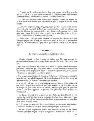 11. Et voici que les enfants conduisent leur père partout où on leur a rendu
service, et que le père récompense au centuple les bienfaiteurs de ses enfants et
fait des principaux ses héritiers, les traitant à l'égal de ses enfants.
12. Et vous avez devant vous en Moi ce riche seigneur ! Partout, les pauvres de
ce monde sont Mes enfants, mais les riches sont pour la plupart les enfants de ce
monde.
13. Afin qu'ils ne présument pas trop, Je permets que Mes enfants soient dans la
détresse à cette dure école de la vie qui leur est pourtant tout à fait salutaire, et,
dans leur détresse, ils vont trouver les riches de ce monde ; ce que ceux-ci font
pour Mes enfants, Je le ferai pour eux et le leur rendrai bien des fois dès ce
monde, mais infiniment plus dans Mon royaume.
14. Ainsi donc, celui qui gagne l'amour des enfants par l'amour qu'il leur
témoigne gagne aussi à coup sûr l'amour du Père, et avec lui la récompense
éternelle. - Comprenez-vous à présent ce que signifie "aimer Dieu par-dessus
tout" ? »


                                  Chapitre 141
                  Le Seigneur annonce Sa mort et Sa résurrection

1. L'ancien répondit : « Oui, Seigneur et Maître, vrai Père des hommes, je
comprends à présent pour la première fois ce que signifie "aimer Dieu par-dessus
tout".
2. Qui aime véritablement Ses enfants et reconnaît la sagesse du Père aime Dieu
par-dessus tout en tant que l'unique vrai Père de tous les hommes ; c'est ainsi que
le véritable amour du prochain est en ce monde la suprême vertu, et nous nous
efforcerons de la pratiquer partout et toujours. »
3. Sur ces paroles de l'ancien, la femme de l'aubergiste vint nous annoncer que le
repas du soir était prêt. L'aubergiste Me demanda alors s'il devait faire servir les
poissons grillés, car la table n'était pas encore couverte.
4. Je leur dis : « Il n'y avait ni table, ni couvert quand, dans le désert, J'ai nourri
des milliers de gens avec un peu de pain et de poisson ; si l'on peut boire du vin
et manger du pain sans mettre le couvert, pourquoi pas quelques poissons
grillés ? Fais donc apporter les poissons sur cette table nue, et nous les
mangerons ! »
5. Or, J'avais ordonné cela à cause des trois Juifs, qui considéraient encore
comme fort important que la table soit couverte d'une nappe très propre ; car,
selon leur loi, un Juif qui mangeait un plat chaud sur une table non couverte d'un
linge propre devenait impur.
6. Et il est vrai que tous trois Me considéraient en se demandant secrètement :
« Comment, ne fais-Tu donc plus aucun cas des préceptes mosaïques ? »
7. Je dis : « Que croyez-vous donc ? Les Israélites avaient-ils des tables
couvertes de nappes propres lorsqu'ils mangeaient la manne dans le désert ? »
                                                                                   232
 