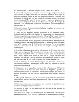 8. L'ancien répondit : « Seigneur et Maître, ils n'en avaient certes pas ! »
9. Je dis : « Eh bien, nous pouvons donc nous aussi manger des poissons sur une
table nue ! Ce qui est pur pour Moi doit l'être aussi pour vous. N'est-il pas dit
aussi qu'il ne faut pas manger de pain avec des mains non lavées ? Pourtant, vous
avez mangé du pain devant Moi sans avoir lavé vos mains, et vous n'en êtes pas
moins restés purs à Mes yeux ! Et si vous êtes purs à Mes yeux, qui peut encore
vous accuser d'impureté ? L'un de ces Pharisiens aveugles du Temple de
Jérusalem ? Fais-donc apporter ces poissons, aubergiste, et nous les mangerons et
resterons purs ! »
10. Cet avis contenta pleinement les trois Juifs, qui mangèrent les poissons avec
nous sans plus de scrupules.
11. Après cela, ces trois Juifs restèrent encore près de Moi trois jours entiers,
pendant lesquels, avec Mes trois disciples, Je leur expliquai bien des passages de
l'Écriture, en particulier concernant la Création et les prophètes Isaïe et Ézéchiel,
et leur montrai également sous leur vrai jour les choses de la nature terrestre.
12. Le quatrième jour, suivant Mon conseil, ils partirent pour Aphek afin de se
rendre compte de ce que J'avais fait là aussi pour les païens convertis. Cependant,
avant qu'ils prennent congé de Moi, l'ancien Me demanda s'ils ne devaient pas
aller aussi à Jérusalem, afin de parler de Moi aux aveugles du Temple et de leur
ouvrir les yeux.
13. Je lui dis : « Laissez cela, car, s'ils ne M'écoutent ni ne Me croient Moi-même
malgré tous les signes que J'ai accomplis sous leurs yeux, ils vous écouteront et
vous croiront encore bien moins - au contraire, ils vous feront jeter en prison et
punir ! Aussi, oubliez cela, restez où vous êtes et, lorsque l'occasion s'en
présentera, prêcher Mon évangile aux païens et donnez-leur la lumière de vérité
que vous avez reçue de Moi ; mais n'y ajoutez rien et n'en retranchez rien !
14. Et, de même que Je vous ai donné cela pour rien, donnez-le à ceux qui en
sont affamés et assoiffés ; mais ne jetez pas ces perles aux hommes qui sont de
vrais pourceaux du monde !
15. Cependant, vers la Pâque, J'irai encore une fois à Jérusalem, et il M'arrivera
ce que Je vous ai expliqué en détail à travers les Prophètes ; quand vous
entendrez parler de cela, ne vous mettez pas en colère et songez que Je vous l'ai
annoncé par avance, afin que l'Écriture s'accomplisse ainsi dans ses moindres
détails.
16. Mais quand, le troisième jour, Je ressusciterai corporellement, Je reviendrai
vous voir vous aussi tel que Je suis à présent devant vous, et Je vous fortifierai
par Mon esprit.
17. Nous ne resterons donc pas longtemps sans nous voir, et, quand nous nous
reverrons, ce sera pour votre consolation ! »
18. Sur quoi Je bénis ces trois vieux Juifs, et, ainsi que Je l'ai annoncé, ils
partirent pour Aphek.
19. Comme on le conçoit, ils étaient toujours plus émerveillés à mesure qu'ils
approchaient de cette ville ; lorsqu'ils y parvinrent et qu'ils entrèrent à l'auberge,
                                                                                  233
 
