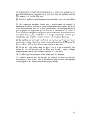où l'aubergiste les accueillit très amicalement, ils se mirent tous, tant ces trois là
que l'aubergiste et que tous ceux qui se trouvaient chez lui, à chanter sans fin
Mes louanges et à glorifier Mon nom.
20. Que fis-Je Moi-même pendant ces quelques jours dans notre cher petit village
?
21. Des voyageurs arrivaient chaque jour et s'empressaient de demander à
l'aubergiste comment on avait pu rendre si florissante cette contrée. On le dit
certes à quelques-uns, mais pas au plus grand nombre, car ces voyageurs étaient
pour la plupart des négociants qui n'avaient pas le sentiment de ces choses, et
aucun d'entre nous ne prit donc la peine d'initier ces hommes purement mondains
aux vérités de la vie, car les habitants de ce village comprenaient fort bien qu’il
ne fallait pas jeter les perles en pâture ordinaire aux pourceaux du monde.
22. Le septième jour arriva, et, vers le soir, les disciples que J'avais envoyés en
mission revinrent au village, tout joyeux ; ils ne se lassaient pas de Me conter les
bonnes affaires qu'ils avaient faites presque partout en Mon nom.
23. Je leur dis : « Je n'ignore pas vos actes, vous le savez, et vous êtes bien
dignes de votre récompense, qui est d'être Mes disciples ; mais à présent,
reposez-vous et reprenez des forces en mangeant et en buvant ! »
24. Et on leur apporta aussitôt du pain et du vin, puis des poissons.
25. Après le repas du soir, les disciples qui venaient de rentrer se retirèrent
aussitôt pour la nuit ; quant à Moi, Je restai éveillé jusqu'au matin, en compagnie
de l'aubergiste et des trois disciples demeurés près de Moi.




                                                                                  234
 