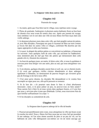Le Seigneur visite deux autres villes


                                  Chapitre 142
                                Poursuite du voyage

1. Au matin, après que J'eus béni tout le village, nous reprîmes notre voyage.
2. Pleins de gratitude, l'aubergiste et plusieurs autres habitants firent un bon bout
de chemin avec nous avant de rentrer chez eux. Après une journée de voyage,
nous entrâmes vers le soir dans une ville où nous fûmes fort bien reçus dans une
vieille auberge.
3. Je demeurai plusieurs jours dans cette ville, qui était peuplée surtout de païens,
et, avec Mes disciples, J'enseignai aux gens le royaume de Dieu sur terre comme
je l'avais fait dans les autres villes et villages, confortant Ma doctrine par des
signes appropriés et utiles aux hommes.
4. Là aussi, la plupart des prêtres païens se convertirent au judaïsme, et beaucoup
les suivirent ; mais quelques Juifs de cette ville, qui suivaient les Sadducéens,
nous donnèrent plus de mal que bien des païens qui demeuraient dans cette
grande cité et y faisaient du commerce.
5. Au bout de quelques jours, un matin, Je bénis cette ville, et nous la quittâmes à
nouveau pour nous diriger vers une autre, plus au sud, que nous atteignîmes vers
le soir.
6. À mi-chemin, quelques disciples eurent faim et soif, car, sur ce chemin écarté,
il n'y avait que quelques vieilles citernes abandonnées et deux auberges
également à l'abandon, où demeuraient de pauvres bergers qui n'avaient qu'un
peu de fromage et de lait à nous offrir.
7. C'est ainsi qu'en chemin, les disciples Me demandèrent si Je voulais bien
accomplir un signe pour eux, afin qu'ils puissent se restaurer.
8. Et Je leur dis : « Je pourrais sans doute le faire si c'était absolument
nécessaire ; mais, si Je peux jeûner un peu, ne pouvez-vous en faire autant ?
Nous aurons fort à faire là où nous serons dans quelques heures, et il sera bon
que nous y arrivions plus à jeun que d'habitude. Là-bas, nous trouverons bien de
quoi fortifier suffisamment vos corps ! »
9. Et les disciples se contentèrent de cela.


                                  Chapitre 143
             Le Seigneur dans la pauvre auberge de la ville de basalte

1. Poursuivant paisiblement notre route, nous atteignîmes la ville une heure avant
le coucher du soleil. Nous y fûmes fort bien reçus par un vieux Juif qui possédait
là une auberge, où l'on nous donna aussitôt du pain et un peu de vin, car les
habitants de cette ville fabriquaient eux-mêmes un vin de raisin sauvage qui
                                                                                 235
 