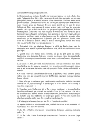 convenait fort bien pour apaiser la soif.
2. Remarquant que certains disciples ne trouvaient pas ce vin tout à fait à leur
goût, l'aubergiste leur dit : « Mes chers amis, je vois bien que notre vin ne vous
plaît guère ; mais je ne saurais vous en offrir d'autre que celui que donne notre
pauvre contrée. Comme nous n'avons pas les moyens de faire venir de bons vins,
nous rendons grâce au Seigneur de nous avoir donné un vin qui, les jours
brûlants de l'été, nous permet de mieux apaiser notre soif que les gens des
grandes cités, qui ne boivent de bon vin que pour le plus grand plaisir de leurs
tendres palais. Dans cette ville bien éloignée de Jérusalem, nous ne vivons pas à
la manière des débauchés voluptueux, mais comme de pauvres bergers, et nous
sommes en meilleure santé et plus heureux que les riches des grandes villes
mondaines, qui ne songent toute la journée qu'à leurs plantureux festins, mais
n'ont pas le temps de penser à Dieu ni de Lui rendre gloire. Buvez donc notre
vin, car, en vérité, il ne vous fera pas de mal ! »
3. Entendant cela, les disciples louèrent la piété de l'aubergiste, puis ils
mangèrent avec appétit le pain d'orge et burent avec joie le vin, qui était certes un
peu aigre.
4. Quand nous nous fûmes ainsi sustentés, ce qui ne prit guère de temps,
l'aubergiste nous demanda d'où nous venions, et, si nous étions des marchands,
quel était notre négoce et combien de temps nous pensions séjourner ici pour nos
affaires.
5. Je lui dis : « Ami, en vérité, nous faisons une sorte de commerce, mais d'une
marchandise que tes yeux ne sauraient voir, ce qui pourrait te donner à penser
que Je Me permets de plaisanter avec toi ; pourtant, il n'en est rien, et Je t'ai dit la
vérité !
6. Ce que J'offre est véritablement invisible, et pourtant, cela a une très grande
valeur pour ceux qui veulent le recevoir de Moi d'un cœur pur, plein de foi et de
bonne volonté.
7. Mais, afin que tu saches en quoi consiste cette marchandise invisible, fais-Moi
amener ton fils, qui est aveugle et paralytique, et Je lui rendrai sur-le-champ la
vue et un corps droit ! »
8. Entendant cela, l'aubergiste dit « Tu es donc guérisseur, et ta marchandise
invisible est la santé que tu rends aux malades ? Ah, si c'est vraiment cela, toi et
tes disciples ferez de très bonnes affaires chez nous, car nous ne manquons pas
de malades que nos médecins ne savent pas guérir. Je vais moi-même aller
chercher sans plus tarder mon fils aveugle et paralytique ! »
9. L'aubergiste alla donc chercher son fils et l'installa devant Moi.
10. Quand celui-ci se trouva devant Moi, couché sur un lit, Je lui demandai s'il
voulait voir et ne plus être estropié.
11. Le fils : « Maître, si tu le peux - ce dont je ne doute pas -, accorde-moi cette
grâce ! »
12. Je dis : « En ce cas, Je veux que tu recouvres à l'instant la vue et un corps
droit ! »
                                                                                    236
 