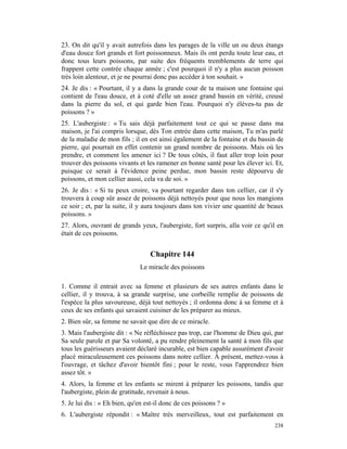 23. On dit qu'il y avait autrefois dans les parages de la ville un ou deux étangs
d'eau douce fort grands et fort poissonneux. Mais ils ont perdu toute leur eau, et
donc tous leurs poissons, par suite des fréquents tremblements de terre qui
frappent cette contrée chaque année ; c'est pourquoi il n'y a plus aucun poisson
très loin alentour, et je ne pourrai donc pas accéder à ton souhait. »
24. Je dis : « Pourtant, il y a dans la grande cour de ta maison une fontaine qui
contient de l'eau douce, et à coté d'elle un assez grand bassin en vérité, creusé
dans la pierre du sol, et qui garde bien l'eau. Pourquoi n'y élèves-tu pas de
poissons ? »
25. L'aubergiste : « Tu sais déjà parfaitement tout ce qui se passe dans ma
maison, je l'ai compris lorsque, dès Ton entrée dans cette maison, Tu m'as parlé
de la maladie de mon fils ; il en est ainsi également de la fontaine et du bassin de
pierre, qui pourrait en effet contenir un grand nombre de poissons. Mais où les
prendre, et comment les amener ici ? De tous côtés, il faut aller trop loin pour
trouver des poissons vivants et les ramener en bonne santé pour les élever ici. Et,
puisque ce serait à l'évidence peine perdue, mon bassin reste dépourvu de
poissons, et mon cellier aussi, cela va de soi. »
26. Je dis : « Si tu peux croire, va pourtant regarder dans ton cellier, car il s'y
trouvera à coup sûr assez de poissons déjà nettoyés pour que nous les mangions
ce soir ; et, par la suite, il y aura toujours dans ton vivier une quantité de beaux
poissons. »
27. Alors, ouvrant de grands yeux, l'aubergiste, fort surpris, alla voir ce qu'il en
était de ces poissons.


                                  Chapitre 144
                              Le miracle des poissons

1. Comme il entrait avec sa femme et plusieurs de ses autres enfants dans le
cellier, il y trouva, à sa grande surprise, une corbeille remplie de poissons de
l'espèce la plus savoureuse, déjà tout nettoyés ; il ordonna donc à sa femme et à
ceux de ses enfants qui savaient cuisiner de les préparer au mieux.
2. Bien sûr, sa femme ne savait que dire de ce miracle.
3. Mais l'aubergiste dit : « Ne réfléchissez pas trop, car l'homme de Dieu qui, par
Sa seule parole et par Sa volonté, a pu rendre pleinement la santé à mon fils que
tous les guérisseurs avaient déclaré incurable, est bien capable assurément d'avoir
placé miraculeusement ces poissons dans notre cellier. À présent, mettez-vous à
l'ouvrage, et tâchez d'avoir bientôt fini ; pour le reste, vous l'apprendrez bien
assez tôt. »
4. Alors, la femme et les enfants se mirent à préparer les poissons, tandis que
l'aubergiste, plein de gratitude, revenait à nous.
5. Je lui dis : « Eh bien, qu'en est-il donc de ces poissons ? »
6. L'aubergiste répondit : « Maître très merveilleux, tout est parfaitement en
                                                                                238
 