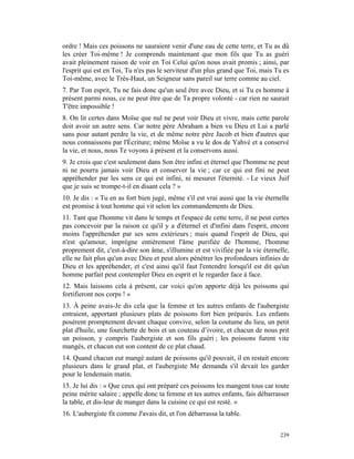 ordre ! Mais ces poissons ne sauraient venir d'une eau de cette terre, et Tu as dû
les créer Toi-même ! Je comprends maintenant que mon fils que Tu as guéri
avait pleinement raison de voir en Toi Celui qu'on nous avait promis ; ainsi, par
l'esprit qui est en Toi, Tu n'es pas le serviteur d'un plus grand que Toi, mais Tu es
Toi-même, avec le Très-Haut, un Seigneur sans pareil sur terre comme au ciel.
7. Par Ton esprit, Tu ne fais donc qu'un seul être avec Dieu, et si Tu es homme à
présent parmi nous, ce ne peut être que de Ta propre volonté - car rien ne saurait
T'être impossible !
8. On lit certes dans Moïse que nul ne peut voir Dieu et vivre, mais cette parole
doit avoir un autre sens. Car notre père Abraham a bien vu Dieu et Lui a parlé
sans pour autant perdre la vie, et de même notre père Jacob et bien d'autres que
nous connaissons par l'Écriture; même Moïse a vu le dos de Yahvé et a conservé
la vie, et nous, nous Te voyons à présent et la conservons aussi.
9. Je crois que c'est seulement dans Son être infini et éternel que l'homme ne peut
ni ne pourra jamais voir Dieu et conserver la vie ; car ce qui est fini ne peut
appréhender par les sens ce qui est infini, ni mesurer l'éternité. - Le vieux Juif
que je suis se trompe-t-il en disant cela ? »
10. Je dis : « Tu en as fort bien jugé, même s'il est vrai aussi que la vie éternelle
est promise à tout homme qui vit selon les commandements de Dieu.
11. Tant que l'homme vit dans le temps et l'espace de cette terre, il ne peut certes
pas concevoir par la raison ce qu'il y a d'éternel et d'infini dans l'esprit, encore
moins l'appréhender par ses sens extérieurs ; mais quand l'esprit de Dieu, qui
n'est qu'amour, imprègne entièrement l'âme purifiée de l'homme, l'homme
proprement dit, c'est-à-dire son âme, s'illumine et est vivifiée par la vie éternelle,
elle ne fait plus qu'un avec Dieu et peut alors pénétrer les profondeurs infinies de
Dieu et les appréhender, et c'est ainsi qu'il faut l'entendre lorsqu'il est dit qu'un
homme parfait peut contempler Dieu en esprit et le regarder face à face.
12. Mais laissons cela à présent, car voici qu'on apporte déjà les poissons qui
fortifieront nos corps ! »
13. À peine avais-Je dis cela que la femme et les autres enfants de l'aubergiste
entraient, apportant plusieurs plats de poissons fort bien préparés. Les enfants
posèrent promptement devant chaque convive, selon la coutume du lieu, un petit
plat d'huile, une fourchette de bois et un couteau d’ivoire, et chacun de nous prit
un poisson, y compris l'aubergiste et son fils guéri ; les poissons furent vite
mangés, et chacun eut son content de ce plat chaud.
14. Quand chacun eut mangé autant de poissons qu'il pouvait, il en restait encore
plusieurs dans le grand plat, et l'aubergiste Me demanda s'il devait les garder
pour le lendemain matin.
15. Je lui dis : « Que ceux qui ont préparé ces poissons les mangent tous car toute
peine mérite salaire ; appelle donc ta femme et tes autres enfants, fais débarrasser
la table, et dis-leur de manger dans la cuisine ce qui est resté. »
16. L'aubergiste fit comme J'avais dit, et l'on débarrassa la table.


                                                                                  239
 