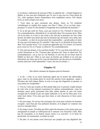 6. Là-dessus, s'adressant de nouveau à Moi, le capitaine dit : « Grand Seigneur et
Maître, je suis tout près d'admettre que Tu sois ce que tous les Tiens disent de
Toi ; mais quelques doutes d'importance m'en empêchent encore. S'ils étaient
levés, je serais conquis moi aussi.
7. Voici donc en quoi consistent mes doutes. Ainsi, en Toi résiderait
véritablement la totalité d'un unique vrai Dieu ?! Mais, s'il en est bien ainsi...
pourquoi Te serais-Tu fait attendre si longtemps de la multitude des hommes ?
8. Tu as dit que seuls les Tiens, ceux qui croient en Toi, T'aiment et observent
Tes commandements, obtiendront la vie éternelle dans Ton royaume divin. Mais
s'il en est ainsi, et si tout ce qui existe a été créé par la puissance de Ton verbe
éternel, de même sans doute que tous les hommes qui ont jamais vécu, hélas sans
Te connaître - ce dont ils ne pouvaient être responsables -, qu'adviendra-t-il alors
de ceux qui n'ont jamais pu Te connaître ? Que sera la vie éternelle de leurs âmes
dans Ton royaume divin ? Car, n'ayant pu apprendre que Tu existais, ils n'auront
pu ni croire en Toi, ni T'aimer, ni observer Tes commandements.
9. Tels sont mes doutes, et ils sont bien fondés ! Si Tu veux bien m'en délivrer, je
croirai fermement en Toi, T'aimerai plus qu'aucun des Tiens et observerai Tes
commandements ; car je suis un vrai Romain, et non l'un de ces Grecs dont la
fidélité ne dure pas ! Mais je suis aussi un homme qui n'admet et ne croit pas
facilement une chose qui ne lui a pas été démontrée, par des preuves irréfutables,
comme étant une vérité adamantine ! Aussi, ôte-moi ces doutes. »


                                  Chapitre 12
               Des efforts constants du Seigneur pour les hommes

1. Je dis : « Ami, tu as certes beaucoup appris par la lecture des philosophes
grecs, mais tu n'as jamais percé le secret des anciens livres égyptiens ; quant à
l'Écriture des Juifs depuis Moïse, tu n'en as lu que des fragments en passant, et
sans jamais les comprendre !
2. Vois-tu, Celui qui te parle en Moi parlait déjà avec le premier couple humain
de cette terre et leur donnait exactement les mêmes commandement ; mais les
hommes, parce qu'ils jouissaient d'un libre arbitre absolu, se sont vite laissé
aveugler par le monde et par son esprit séduisant, et ils ont fui Dieu pour vivre
selon leurs désirs. C'est ainsi que leurs âmes se sont obscurcies et leurs cœurs
endurcis.
3. De tout temps, J'ai envoyé des messagers des cieux pour instruire les hommes
aveuglés ; mais bien peu leur prêtaient attention, et la plupart ne voulaient rien
savoir ni entendre d'eux.
4. De temps à autre, J'éveillais par Mon esprit des hommes et des jeunes gens qui
enseignaient le peuple et s'efforçaient de le ramener vers l'ancienne vérité. Bien
peu les écoutaient, et ils étaient encore moins à se convertir ; et la foule les
persécutait, les tourmentait, ou même les tuait.
5. De plus, Je n'ai jamais cessé d'envoyer aux peuples par trop dégénérés des
                                                                                 24
 