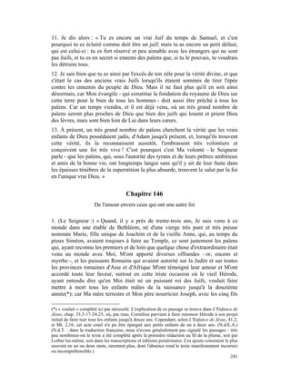 11. Je dis alors : « Tu es encore un vrai Juif du temps de Samuel, et c'est
pourquoi tu es éclairé comme doit être un juif; mais tu as encore un petit défaut,
qui est celui-ci : tu es fort réservé et peu aimable avec les étrangers qui ne sont
pas Juifs, et tu es en secret si ennemi des païens que, si tu le pouvais, tu voudrais
les détruire tous.
12. Je sais bien que tu es ainsi par l'excès de ton zèle pour la vérité divine, et que
c'était le cas des anciens vrais Juifs lorsqu'ils étaient sommés de tirer l'épée
contre les ennemis du peuple de Dieu. Mais il ne faut plus qu'il en soit ainsi
désormais, car Mon évangile - qui constitue la fondation du royaume de Dieu sur
cette terre pour le bien de tous les hommes - doit aussi être prêché à tous les
païens. Car un temps viendra, et il est déjà venu, où un très grand nombre de
païens seront plus proches de Dieu que bien des juifs qui louent et prient Dieu
des lèvres, mais sont bien loin de Lui dans leurs cœurs.
13. À présent, un très grand nombre de païens cherchent la vérité que les vrais
enfants de Dieu possédaient jadis, d'Adam jusqu'à présent, et, lorsqu'ils trouvent
cette vérité, ils la reconnaissent aussitôt, l'embrassent très volontiers et
conçoivent une foi très vive ! C'est pourquoi c'est Ma volonté - le Seigneur
parle - que les païens, qui, sous l'autorité des tyrans et de leurs prêtres ambitieux
et amis de la bonne vie, ont longtemps langui sans qu'il y ait de leur faute dans
les épaisses ténèbres de la superstition la plus absurde, trouvent le salut par la foi
en l'unique vrai Dieu. »


                                        Chapitre 146
                       De l'amour envers ceux qui ont une autre foi

1. (Le Seigneur :) « Quand, il y a près de trente-trois ans, Je suis venu à ce
monde dans une étable de Bethléem, né d'une vierge très pure et très pieuse
nommée Marie, fille unique de Joachim et de la vieille Anne, qui, au temps du
pieux Siméon, avaient toujours à faire au Temple, ce sont justement les païens
qui, ayant reconnu les premiers et de loin que quelque chose d'extraordinaire était
venu au monde avec Moi, M'ont apporté diverses offrandes - or, encens et
myrrhe -, et les puissants Romains qui avaient autorité sur la Judée et sur toutes
les provinces romaines d'Asie et d'Afrique M'ont témoigné leur amour et M'ont
accordé toute leur faveur, surtout en cette triste occasion où le vieil Hérode,
ayant entendu dire qu'en Moi était né un puissant roi des Juifs, voulait faire
mettre à mort tous les enfants mâles de la naissance jusqu'à la douzième
année(*); car Ma mère terrestre et Mon père nourricier Joseph, avec les cinq fils

(*) « voulait » complété ici par nécessité. L'explication de ce passage se trouve dans L'Enfance de
Jésus, chap. 33,3-17-24-25, où, par ruse, Cornélius parvient à faire renoncer Hérode à son projet
initial de faire tuer tous les enfants jusqu'à douze ans. Cependant, selon L'Enfance de Jésus, 41,2,
et Mt. 2,16, cet acte cruel n'a pu être épargné aux petits enfants de un à deux ans. (N.d.E.A.)
(N.d.T. : dans la traduction française, nous n'avons généralement pas signalé les passages - très
peu nombreux-où le texte a été complété après la première rédaction au fil de la plume, soit par
Lorber lui-même, soit dans les transcriptions et éditions postérieures. Ces ajouts consistent le plus
souvent en un ou deux mots, rarement plus, dont l'absence rend le texte manifestement incorrect
ou incompréhensible.)
                                                                                                 241
 