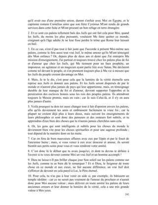 qu'il avait eus d'une première union, durent s'enfuir avec Moi en Égypte, et le
capitaine romain Cornélius ainsi que son frère Cyrénius M'ont rendu de grands
services dans cette fuite et M'ont procuré un bon refuge en terre étrangère.
2. Et ce sont ces païens tellement haïs des Juifs qui ont fait cela pour Moi, quand
les Juifs, du moins les plus puissants, voulaient Me faire quitter ce monde,
craignant qu'à l'âge adulte Je ne leur fisse perdre le trône que Rome leur laissait
en bail.
3. En ce cas, n'est-il pas tout à fait juste que J'accorde à présent Moi-même aux
païens, comme le fera aussi tout vrai Juif, le même amour qu'ils M'ont témoigné
dès Mon enfance ? Or, depuis plus de deux ans et demi que J'ai entrepris Ma
mission d'enseignement, J'ai partout et toujours trouvé chez les païens plus de foi
et d'amour que chez les Juifs, qui Me tiennent pour un faux prophète, un
imposteur, un agitateur et un magicien ayant partie liée avec Satan, Me déclarent
comme tel devant le peuple, et s'en prennent toujours plus à Ma vie à mesure que
les Juifs du peuple croient davantage en Moi.
4. Mais, Je te le dis, c'est pour cela que la lumière de la vérité éternelle sera
reprise aux Juifs et donnée aux païens. Et les Juifs seront dispersés de par le
monde et n'auront plus jamais de pays qui leur appartienne, mais, en témoignage
durable de leur manque de foi et d'amour, devront supporter l'opprobre et la
persécution des esclaves honnis sous les rois des peuples païens. Ils attendront
toujours le Messie promis, mais en vain ; car Je suis Celui-là, et il n'y en aura
plus jamais d'autre.
5. Voilà pourquoi tu dois toi aussi changer tout à fait d'opinion envers les païens,
afin qu'ils deviennent tes amis et embrassent facilement ta vraie foi ; car la
plupart ne croient déjà plus à leurs dieux, mais suivent les enseignements de
leurs philosophes et sont donc des penseurs et des orateurs fort subtils, et tu
apprendras d'eux bien des choses que tu n'aurais jamais cherchées sans cela.
6. Or, les gens qui sont intelligents et subtils pour les choses du monde le
deviennent bien vite pour les choses spirituelles et pour une sagesse profonde ;
tout dépend de la manière dont on les traite.
7. Car on fera de bien mauvaises affaires avec eux par l'épée et par le fouet de
l'ancienne haine ; mais, si vous venez à eux avec douceur et amour, ils seront
bientôt aux petits soins pour vous et vous rendront votre amitié.
8. C’est donc là le défaut que tu avais jusqu'ici, et dont tu devras te défaire à
l'avenir si tu veux devenir comme Moi un vrai Juif et un homme accompli !
9. Dieu ne laisse-t-Il pas briller chaque jour Son soleil sur les païens comme sur
les Juifs, comme tu as bien dû le remarquer ? Et si Dieu, le Seigneur de toute
chose en ce monde et aux cieux, ne fait aucune différence, un vrai Juif doit
s'efforcer de devenir en cela pareil à Lui, le Père éternel.
10. Pour cela, tu n'as pas à leur venir en aide si, par exemple, ils bâtissent un
temple idolâtre - car ce ne serait pas vraiment de l'amour du prochain et n'aurait
donc pour Moi aucune valeur ; mais délivrer en toute amitié les païens de leurs
anciennes erreurs et leur donner la lumière de la vérité, cela a une très grande
valeur à Mes yeux.
                                                                                242
 