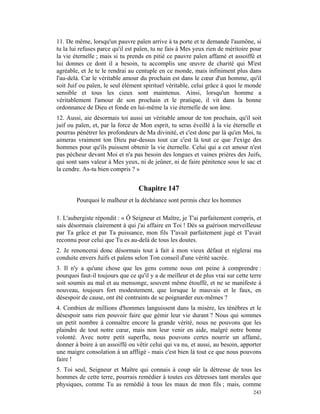 11. De même, lorsqu'un pauvre païen arrive à ta porte et te demande l'aumône, si
tu la lui refuses parce qu'il est païen, tu ne fais à Mes yeux rien de méritoire pour
la vie éternelle ; mais si tu prends en pitié ce pauvre païen affamé et assoiffé et
lui donnes ce dont il a besoin, tu accomplis une œuvre de charité qui M'est
agréable, et Je te le rendrai au centuple en ce monde, mais infiniment plus dans
l'au-delà. Car le véritable amour du prochain est dans le cœur d'un homme, qu'il
soit Juif ou païen, le seul élément spirituel véritable, celui grâce à quoi le monde
sensible et tous les cieux sont maintenus. Ainsi, lorsqu'un homme a
véritablement l'amour de son prochain et le pratique, il vit dans la bonne
ordonnance de Dieu et fonde en lui-même la vie éternelle de son âme.
12. Aussi, aie désormais toi aussi un véritable amour de ton prochain, qu'il soit
juif ou païen, et, par la force de Mon esprit, tu seras éveillé à la vie éternelle et
pourras pénétrer les profondeurs de Ma divinité, et c'est donc par là qu'en Moi, tu
aimeras vraiment ton Dieu par-dessus tout car c'est là tout ce que J'exige des
hommes pour qu'ils puissent obtenir la vie éternelle. Celui qui a cet amour n'est
pas pécheur devant Moi et n'a pas besoin des longues et vaines prières des Juifs,
qui sont sans valeur à Mes yeux, ni de jeûner, ni de faire pénitence sous le sac et
la cendre. As-tu bien compris ? »


                                  Chapitre 147
        Pourquoi le malheur et la déchéance sont permis chez les hommes

1. L'aubergiste répondit : « Ô Seigneur et Maître, je T'ai parfaitement compris, et
sais désormais clairement à qui j'ai affaire en Toi ! Dès sa guérison merveilleuse
par Ta grâce et par Ta puissance, mon fils T'avait parfaitement jugé et T'avait
reconnu pour celui que Tu es au-delà de tous les doutes.
2. Je renoncerai donc désormais tout à fait à mon vieux défaut et réglerai ma
conduite envers Juifs et païens selon Ton conseil d'une vérité sacrée.
3. Il n'y a qu'une chose que les gens comme nous ont peine à comprendre :
pourquoi faut-il toujours que ce qu'il y a de meilleur et de plus vrai sur cette terre
soit soumis au mal et au mensonge, souvent même étouffé, et ne se manifeste à
nouveau, toujours fort modestement, que lorsque le mauvais et le faux, en
désespoir de cause, ont été contraints de se poignarder eux-mêmes ?
4. Combien de millions d'hommes languissent dans la misère, les ténèbres et le
désespoir sans rien pouvoir faire que gémir leur vie durant ? Nous qui sommes
un petit nombre à connaître encore la grande vérité, nous ne pouvons que les
plaindre de tout notre cœur, mais non leur venir en aide, malgré notre bonne
volonté. Avec notre petit superflu, nous pouvons certes nourrir un affamé,
donner à boire à un assoiffé ou vêtir celui qui va nu, et aussi, au besoin, apporter
une maigre consolation à un affligé - mais c'est bien là tout ce que nous pouvons
faire !
5. Toi seul, Seigneur et Maître qui connais à coup sûr la détresse de tous les
hommes de cette terre, pourrais remédier à toutes ces détresses tant morales que
physiques, comme Tu as remédié à tous les maux de mon fils ; mais, comme
                                                                                  243
 