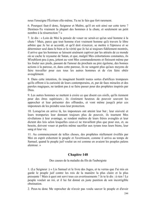 nous l'enseigne l'Écriture elle-même, Tu ne le fais que fort rarement.
6. Pourquoi faut-il donc, Seigneur et Maître, qu'il en soit ainsi sur cette terre ?
Destines-Tu vraiment la plupart des hommes à la chute, et seulement un petit
nombre à la résurrection ? »
7. Je dis : « Loin de Moi la pensée de vouer ne serait-ce qu'un seul homme à la
chute ! Mais, parce que tout homme n'est vraiment homme qu'à travers le libre
arbitre que Je lui ai accordé, et qu'il doit s'exercer, se mettre à l'épreuve et se
déterminer seul dans le bien et la vérité que Je lui ai toujours fidèlement montrés,
il arrive que les hommes se laissent aisément captiver par les attraits de ce monde
où se cache le royaume de Satan, et que, malgré Mes exhortations constantes, ils
M'oublient peu à peu, jettent au vent Mes commandements et finissent même par
les fouler aux pieds, passant de l'amour du prochain au pire égoïsme, des bonnes
actions à la paresse, et, dans cette paresse, ils ne songent plus qu'aux moyens de
faire travailler pour eux tous les autres hommes et de s'en faire obéir
aveuglément.
8. Dans cette intention, ils imaginent bientôt toutes sortes d'artifices trompeurs
qu'ils offrent à la curiosité de leurs contemporains, et, par de faux miracles et des
paroles magiques, ne tardent pas à se faire passer pour des prophètes inspirés par
Dieu.
9. Les autres hommes se mettent à croire ce que disent ces oisifs, qu'ils tiennent
pour des êtres supérieurs ; ils s'estiment heureux de pouvoir souvent les
approcher et leur présenter des offrandes, et vont même jusqu'à prier ces
imposteurs de les prendre sous leur protection.
10. Lorsqu'on en arrive là, les imposteurs ont atteint leur but ; leur oisiveté et
leurs tromperies leur donnant toujours plus de pouvoir, ils tournent Mes
révélations à leur avantage, se rendent maîtres de leurs frères aveuglés et leur
dictent des lois selon lesquelles ceux-ci ne travaillent plus que pour eux, et, au
besoin, doivent vouer et parfois même sacrifier aux tyrans tous leurs biens, leur
sang et leur vie.
11. Au commencement de telles choses, des prophètes réellement éveillés par
Moi en esprit exhortent le peuple et l'avertissent, comme il arriva au temps de
Samuel, quand le peuple juif voulut un roi comme en avaient les peuples païens
alentour. »


                                  Chapitre 148
                  Des causes de la maladie du fils de l'aubergiste

1. (Le Seigneur :) « Lis Samuel et le livre des Juges, et tu verras que J'ai mis en
garde le peuple juif contre les rois de la manière la plus claire et la plus
pressante ! Mais à quoi ont servi tous ces avertissements ? Je te le dis : à rien ! Le
peuple voulait un roi, et il lui fut donné en juste punition de son incorrigible
obstination.
2. Peux-tu donc Me reprocher de n'avoir pas voulu sauver le peuple et d'avoir
                                                                                  244
 