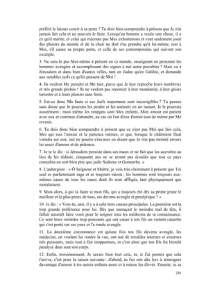 préféré le laisser courir à sa perte ? Tu dois bien comprendre à présent que Je n'ai
jamais fait cela et ne pouvais le faire. Lorsqu'un homme a voulu une chose, il a
ce qu'il mérite, et celui qui n'écoute pas Mes exhortations et veut seulement jouir
des plaisirs du monde et de la chair ne doit s'en prendre qu'à lui-même, non à
Moi, s'il cause sa propre perte, et celle de ses contemporains qui suivent son
exemple.
3. Ne suis-Je pas Moi-même à présent en ce monde, enseignant en personne les
hommes aveugles et accomplissant des signes à nul autre possibles ? Mais va à
Jérusalem et dans bien d'autres villes, tant en Judée qu'en Galilée, et demande
aux notables juifs ce qu'ils pensent de Moi !
4. Ils veulent Me prendre et Me tuer, parce que Je leur reproche leurs nombreux
et très grands péchés ! Ils ne veulent pas renoncer à leur mondanité, à leur gloire
terrestre et à leurs plaisirs sans frein.
5. Est-ce donc Ma faute si ces Juifs importants sont incorrigibles ? Tu penses
sans doute que Je pourrais les perdre et les anéantir en un instant. Je le pourrais
assurément ; mais même les renégats sont Mes enfants, Mon amour est patient
avec eux et continue d'attendre, au cas où l'un d'eux finirait tout de même par Me
revenir.
6. Tu dois donc bien comprendre à présent que ce n'est pas Moi qui fais cela,
Moi qui suis l'amour et la patience mêmes, et que, lorsque le châtiment final
viendra sur eux, nul ne pourra s'excuser en disant que Je n'ai pas montré envers
lui assez d'amour et de patience.
7. Je te le dis : si Jérusalem persiste dans ses maux et ne fait que les accroître au
lieu de les réduire, cinquante ans ne se seront pas écoulés que tout ce pays
connaîtra un sort bien pire que jadis Sodome et Gomorrhe. »
8. L'aubergiste : « Ô Seigneur et Maître, je vois très clairement à présent que Toi
seul es parfaitement sage et as toujours raison ; les hommes sont toujours eux-
mêmes cause de tous les maux dont ils sont affligés, tant physiquement que
moralement.
9. Mais alors, à qui la faute si mon fils, qui a toujours été dès sa prime jeune le
meilleur et le plus pieux de tous, est devenu aveugle et paralytique ? »
10. Je dis : « Vois-tu, ami, il y a à cela trois causes principales. La première est ta
trop grande préférence pour lui. Dès que menaçait le moindre mal de tête, il
fallait aussitôt faire venir pour le soigner tous les médecins de ta connaissance.
Ce sont leurs remèdes trop puissants qui ont causé à ton fils un violent catarrhe
qui s'est porté sur ses yeux et l'a rendu aveugle.
11. La deuxième circonstance est qu'une fois ton fils devenu aveugle, les
médecins, en voulant lui rendre la vue, ont usé de remèdes internes et externes
très puissants, mais tout à fait inopportuns, et c'est ainsi que ton fils fut bientôt
paralysé dans tout son corps.
12. Enfin, troisièmement, Je savais bien tout cela, et, si J'ai permis que cela
t'arrive, c'est pour la raison suivante : d'abord, tu t'es mis dès lors à témoigner
davantage d'amour à tes autres enfants aussi et à mieux les élever. Ensuite, tu as
                                                                                   245
 