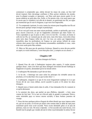 commencé à comprendre que, même devant les maux du corps, un bon Juif
devait toujours faire davantage confiance à Dieu qu'aux médecins du monde,
pour la plupart aveugles et ignorants , car Dieu seul peut encore guérir là où
aucun médecin ne peut plus rien. Enfin, si J'ai permis cela, c'est aussi parce que
Je savais que Je viendrais à toi afin de te donner, en guérissant ton fils, un signe
qui montrerait que Je suis le Seigneur, à qui rien n'est impossible.
13. Tu comprends à présent, Je crois, toutes les raisons pour lesquelles ton fils est
devenu pour quelque temps aveugle et paralytique.
14. Il est vrai qu'il reste une autre raison profonde, cachée et spirituelle, que tu ne
peux encore concevoir, et qui ne t'apparaîtra clairement que dans l'autre vie.
Voici cependant ce que Je peux te dire, à toi et à ton fils : vos âmes, la tienne et
celle de ton fils, ne viennent pas de cette terre, mais d'en haut, c'est-à-dire d'une
autre terre dans l'espace infini du ciel. Car tous ces astres qui t'apparaissent
immobiles dans les profondeurs de l'espace ne sont qu'une infinité de corps
célestes dont aucun n'est vide d'hommes raisonnables semblables à vous ; mais
cette terre seule porte Mes enfants.
15. Mais ne Me pose pas de questions là-dessus. Quand tu seras devenu parfait
en esprit, ta vision intérieure y verra bien plus clair, y compris en ces choses. »


                                  Chapitre 149
                            Les deux étrangers de Ninive

1. Quand J'eus dit cela à l'aubergiste toujours plus surpris, il voulut ajouter
quelque chose ; mais c'est alors que deux étrangers arrivèrent devant l'auberge et
frappèrent à la porte, demandant qu'on les laissât entrer.
2. L'aubergiste Me demanda ce qu'il devait faire.
3. Je lui dis : « Interroge ton cœur selon les principes du véritable amour du
prochain, et il te dira bien vite ce que tu dois faire ! »
4. L'aubergiste, songeant à ce que Je lui avais longuement expliqué et à ce que
J'avais dit de son vieux défaut, ouvrit aussitôt la porte et fit entrer les deux
étrangers.
5. Quand ceux-ci furent entrés dans la salle, il leur demanda d'où ils venaient et
ce qu'ils désiraient.
6. Le premier des deux, qui parlait un peu d'hébreu, répondit : « Ami, nous
venons de fort loin ! Si tu sais où s'élevait jadis la grande et puissante Ninive,
notre misérable pays se trouve encore au-delà, à deux bonnes journées de
voyage.
7. Nous devions quelques pièces d'argent du tribut éhonté que nous impose notre
roi, qui est un tyran, et n'avons pu réunir cette somme dans le délai de sept jours
seulement qu'on nous avait accordé. Nous avons demandé grâce et un peu de
patience, mais en vain. On nous a répondu : si l'on accorde une seule faveur, c'est
bientôt tout le peuple qui viendra devant le trône royal demander la même faveur
                                                                                   246
 