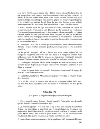 pour payer l'impôt. Aussi, pas de pitié ! Et l'on nous a pris sur-le-champ tout ce
que nous avions, sans épargner nos femmes et nos enfants, qu'on a emmenés en
prison. À force de supplications, nous avons obtenu un délai de trois mois pour
mendier, temps pendant lequel nous devions gagner les pièces d'argent requises
et les remettre aux caisses du roi, faute de quoi nos femmes et nos enfants
seraient vendus à des marchands d'esclaves indiens, et nous resterions bannis.
8. Voici, heureux sujet du sage souverain de Rome, comment les choses se
passent sous notre tyran, qui ne voit d'humain que lui-même et ses courtisans ;
c'est pourquoi nous avons entrepris ce long voyage, afin de quémander ces pièces
d'argent auprès de vous qui êtes sans doute des gens de bien, et de pouvoir
ensuite rentrer dans notre pays délivrer nos femmes et nos enfants de leur cruelle
captivité. À présent, heureux aubergiste, tu sais tout de nous, d'où nous venons et
ce que nous cherchons. »
9. L'aubergiste : « Si c'est là tout ce que vous demandez, vous serez bientôt tirés
d'affaire ! Il reste pourtant une autre question, qui est de savoir si vous avez faim
ou soif. »
10. Le premier étranger : « L'un et l'autre, car nous venons aujourd'hui des
parages de l'Euphrate, et n'avons rien eu à boire ni à manger en chemin. Vers
midi, nous avons fini de vider les gourdes que nous avions remplies tôt ce matin
d'eau de l'Euphrate, et nous n'avons plus trouvé d'eau nulle part jusqu'ici. »
11. L'aubergiste, plaignant fort les deux étrangers, se leva sur-le-champ et alla
chercher du sel, du pain et du vin, puis fit asseoir les étrangers à une table et leur
dit de se restaurer.
12. Levant des yeux pleins de gratitude, ils commencèrent aussitôt à manger le
pain et à se désaltérer avec le vin.
13. Cependant, l'aubergiste Me demandait quelle pouvait être la religion de ces
deux hommes.
14. Je lui dis : « Ami, le moment n'est pas encore venu pour Moi de parler avec
ces deux-là ! Aussi, occupe-toi d'eux toi-même, et Je viendrai à ton aide par la
suite. »


                                  Chapitre 150
             De ce qu'était la religion dans le pays des deux étrangers

1. Alors, quand les deux étrangers furent rassasiés, l'aubergiste leur demanda
quelles divinités l'on vénérait dans leur pays.
2. Le premier répondit : « Ô cher ami, il n'y a chez nous aucune divinité bien
définie ; car nos prêtres se querellent sans cesse, et chacun, ou presque, a son
propre dieu, à qui il fait faire des miracles et dont il proclame la puissance et la
gloire. Quant au roi, il ne se soucie guère de tout cela ; car ses seuls dieux sont
l'or, l'argent et les pierres précieuses, et peu lui importent les autres !
3. Nous-mêmes, nous sommes encore de la souche des Juifs qui, depuis l'époque
                                                                                  247
 