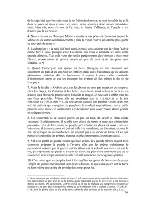 de la captivité que l'on sait, sous le roi Nabuchodonosor, se sont installés ici et là
dans le pays où nous vivons ; en secret, nous sommes donc encore mosaïstes,
mais, bien sûr, nous n'avons ni Écriture, ni Arche d'alliance, ni Temple - rien
d'autre que le ciel étoilé.
4. Nous croyons au Dieu que Moïse a montré à nos pères et observons encore le
sabbat et les autres commandements ; mais le vieux Yahvé ne semble plus guère
se souvenir de nous. »
5. L'aubergiste : « Je suis juif moi aussi, et puis vous assurer que le vieux Yahvé
pense fort à vous, puisque c'est Lui-même qui vous a conduits ici dans votre
grande détresse. Tout cela vous deviendra parfaitement clair demain ; mais pour
l'heure, reposez-vous et prenez encore un peu de pain et de vin pour vous
fortifier. »(*)
6. Quand l'aubergiste eut apaisé les deux étrangers en leur donnant non
seulement du pain et du vin pour se fortifier, mais aussi l'assurance qu'ils seraient
pleinement satisfaits dès le lendemain, il revint à notre table, confondu
d'étonnement après ce que les étrangers lui avaient dit des prêtres et du roi de
leur pays.
7. Mais Je lui dis : « Oublie cela, car les choses ne vont pas mieux en ce temps-ci
chez les Grecs, les Romains et les Juifs ; leurs dieux aussi ne leur servent à rien
d'autre qu'à éblouir le peuple avec l'aide de la magie, le poussant à offrir tous les
sacrifices possibles. Même s'ils ne possèdent pas le IUS GLADII ni le IUS
POTIORIS ET FORTIORIS(**), les souverains actuels des peuples voient d'un bon
œil les prêtres qui aveuglent le peuple et le rendent superstitieux, parce qu'ils
peuvent ainsi mieux le contraindre à l'obéissance sans avoir besoin d'une grande
et coûteuse armée.
8. Un souverain ne se soucie guère, ou pas du tout, de savoir si Dieu existe
vraiment. Extérieurement, il se plie sans doute de temps à autre aux cérémonies
prescrites, afin de faire croire au peuple qu'il vénère ses dieux lui aussi ; mais en
lui-même, il demeure, pour ce qui est de la vie mondaine, un épicurien, et pour la
foi, un cynique ou un Sadducéen, ne croyant pas à la survie de l'âme. Et ce que
pense le souverain, les prêtres, surtout les plus importants, le pensent aussi.
9. S'il veut partir en guerre contre quelque voisin, les grands prêtres savent bien
comment préparer le peuple à l'avance afin que les prêtres subalternes le
persuadent ensuite que la guerre qui les attend est la volonté des dieux, et que le
roi, qui représente ses peuples devant les dieux, ne peut faire autrement que de se
soumettre avec empressement à cette volonté annoncée par les grands prêtres.
10. C'est ainsi que les peuples tout à fait enjôlés acceptent de bon cœur de payer
l'impôt de guerre exceptionnel dont le roi a besoin, et que ceux qui en ont la force
se font même une gloire de prendre les armes pour lui.


(*) Les passages qui précèdent, datés de mars 1863, sont encore de la main de Lorber. Suit alors
une interruption de près d'un an de la dictée, qui ne reprendra que le 11 avril 1864 a dix heures et
demie du matin. De ce moment, Lorber, cloué au lit par la maladie qui l'emportera (hydropisie
goutteuse), ne peut plus consigner lui-même ce qu'il entend et doit le dicter à d’autres. (N.d.E.A)
(**) Droit du glaive (droit de vie et de mort) ; droit du plus puissant et du plus fort. (N.d.E.A.)
                                                                                                    248
 