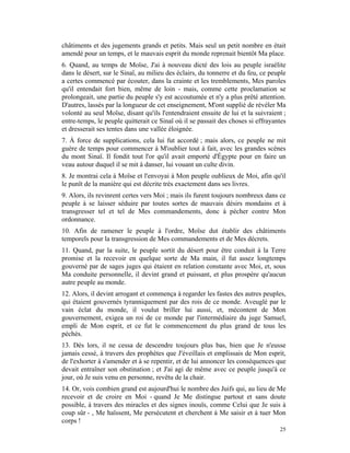 châtiments et des jugements grands et petits. Mais seul un petit nombre en était
amendé pour un temps, et le mauvais esprit du monde reprenait bientôt Ma place.
6. Quand, au temps de Moïse, J'ai à nouveau dicté des lois au peuple israélite
dans le désert, sur le Sinaï, au milieu des éclairs, du tonnerre et du feu, ce peuple
a certes commencé par écouter, dans la crainte et les tremblements, Mes paroles
qu'il entendait fort bien, même de loin - mais, comme cette proclamation se
prolongeait, une partie du peuple s'y est accoutumée et n'y a plus prêté attention.
D'autres, lassés par la longueur de cet enseignement, M'ont supplié de révéler Ma
volonté au seul Moïse, disant qu'ils l'entendraient ensuite de lui et la suivraient ;
entre-temps, le peuple quitterait ce Sinaï où il se passait des choses si effrayantes
et dresserait ses tentes dans une vallée éloignée.
7. À force de supplications, cela lui fut accordé ; mais alors, ce peuple ne mit
guère de temps pour commencer à M'oublier tout à fait, avec les grandes scènes
du mont Sinaï. Il fondit tout l'or qu'il avait emporté d'Égypte pour en faire un
veau autour duquel il se mit à danser, lui vouant un culte divin.
8. Je montrai cela à Moïse et l'envoyai à Mon peuple oublieux de Moi, afin qu'il
le punît de la manière qui est décrite très exactement dans ses livres.
9. Alors, ils revinrent certes vers Moi ; mais ils furent toujours nombreux dans ce
peuple à se laisser séduire par toutes sortes de mauvais désirs mondains et à
transgresser tel et tel de Mes commandements, donc à pécher contre Mon
ordonnance.
10. Afin de ramener le peuple à l'ordre, Moïse dut établir des châtiments
temporels pour la transgression de Mes commandements et de Mes décrets.
11. Quand, par la suite, le peuple sortit du désert pour être conduit à la Terre
promise et la recevoir en quelque sorte de Ma main, il fut assez longtemps
gouverné par de sages juges qui étaient en relation constante avec Moi, et, sous
Ma conduite personnelle, il devint grand et puissant, et plus prospère qu'aucun
autre peuple au monde.
12. Alors, il devint arrogant et commença à regarder les fastes des autres peuples,
qui étaient gouvernés tyranniquement par des rois de ce monde. Aveuglé par le
vain éclat du monde, il voulut briller lui aussi, et, mécontent de Mon
gouvernement, exigea un roi de ce monde par l'intermédiaire du juge Samuel,
empli de Mon esprit, et ce fut le commencement du plus grand de tous les
péchés.
13. Dès lors, il ne cessa de descendre toujours plus bas, bien que Je n'eusse
jamais cessé, à travers des prophètes que J'éveillais et emplissais de Mon esprit,
de l'exhorter à s'amender et à se repentir, et de lui annoncer les conséquences que
devait entraîner son obstination ; et J'ai agi de même avec ce peuple jusqu'à ce
jour, où Je suis venu en personne, revêtu de la chair.
14. Or, vois combien grand est aujourd'hui le nombre des Juifs qui, au lieu de Me
recevoir et de croire en Moi - quand Je Me distingue partout et sans doute
possible, à travers des miracles et des signes inouïs, comme Celui que Je suis à
coup sûr - , Me haïssent, Me persécutent et cherchent à Me saisir et à tuer Mon
corps !
                                                                                  25
 